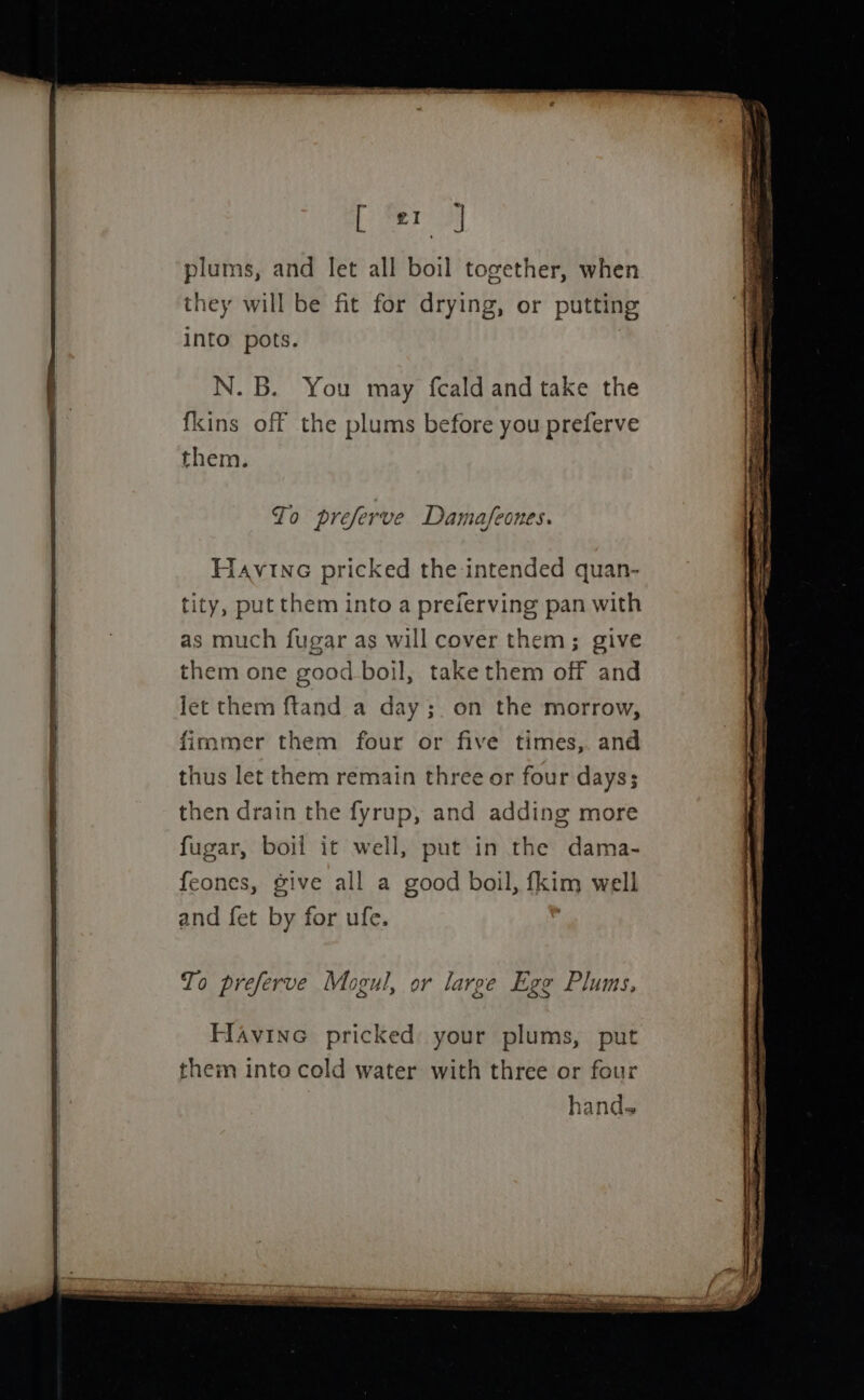 plums, and let all boil together, when they will be fit for drying, or putting into pots. N. B. You may feald and take the fkins off the plums before you preferve To preferve Damafeones. Havine pricked the intended quan- tity, put them into a preferving pan with as much fugar as will cover them; give them one good boil, take them off and let them ftand a day;. on the morrow, thus let them remain three or four days; then drain the fyrup, and adding more fugar, boil it well, put in the dama- feones, give all a good boil, fkim well and fet by for ufe. To preferve Mogul, or large Ege Plums, Havinc pricked your plums, put them into cold water with three or four hands