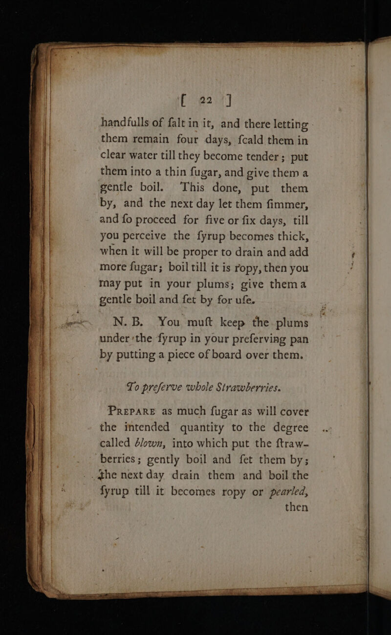 iC e207] handfulls of falt in it, and there letting them remain four days, fcald them in clear water till they become tender; put them into a thin fugar, and give them a gentle boil. This done, put them by, and the next day let them fimmer, and fo proceed for five or fix days, till you perceive the fyrup becomes thick, when it will be proper to drain and add more fugar; boil till it is ropy, then you may put in your plums; give thema gentle boil and fet by for ufe. N.B. You muft keep the plums under ‘the fyrup in your preferving pan by putting a piece of board over them. To preferve whole Strawberries. PREPARE as much fugar as will cover the intended quantity to the degree called 4/owz, into which put the ftraw- fyrup till it becomes ropy or pearled,