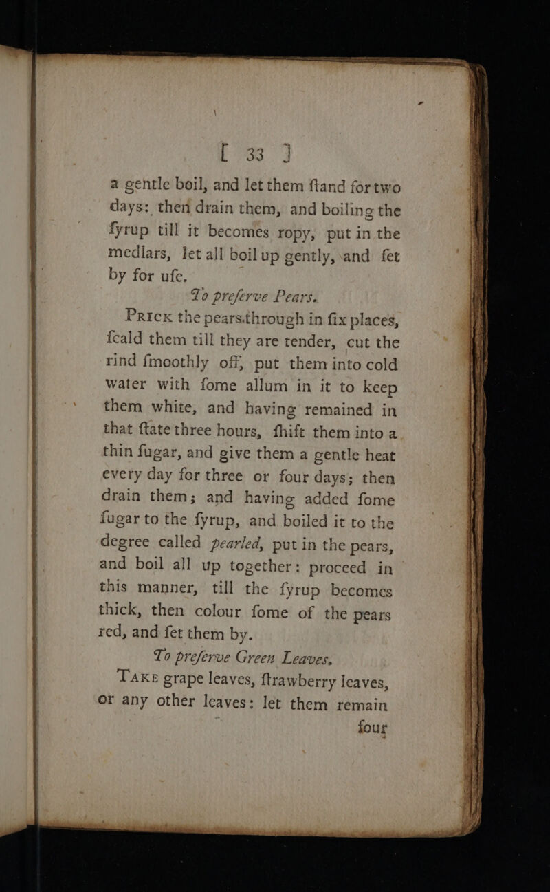 See = [3 3 a gentle boil, and let them ftand fortwo days: then drain them, and boiling the fyrup till it becomes ropy, put in the medlars, jet all boilup gently, and fet by for ufe. ‘Zo preserve Pears. Prick the pears.through in fix places, feald ee ill they are tender, cut the rind fmoothly off, put them into cold water with fome allum in it to keep them white, and having remained in hat ftate three hours, fhift them into a thin fugar, and give them a gentle heat every day for three or four days; then drain them; and having added fome fugar to the fyrup, and boiled it to the degree called pearled, put in the pears, and boil all up peenan proceed in this manner, till the fyrup becomes thick, then colour fome of the pears red, and fet them by. To preferve Green Leaves, Take grape leaves, ftrawberry leaves, or any other leaves: let them remain | four