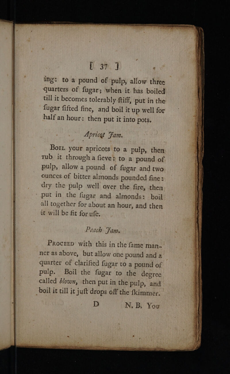 Res as ae i\ eae = se oS, ] ing: to a pound of ‘pulp, allow three quarters of fugar; when it has boiled till it becomes tolerably ftiff, ‘put in the fugar fifted fine, and boil it up well for half an hour: then put it into pots. Aprice Fam. Bor. your apricots to a pulp, then rub it througha fieve&gt; to a pound of pulp, allow a pound of fugar and two ounces of bitter almonds pounded fine: dry the pulp well over the fire, then put in the fugar and almonds: boil all together for about an hour, and ther it will be fit for ufe. Peach Fam. ProcerD with this in the fame man- ner as above, but allow one pound and a quarter of clarified fugar to a pound of pulp. Boil the fugar to the degree called 4lowz, then put in the pulp, and boil it till jt juft drops off the fkimmer. D N, B. You