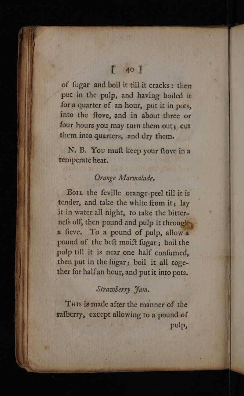 [ 40] of fugar and boil it till it cracks: then put in the pulp, and having boiled it fora quarter of an hour, put it in pots, into the ftove, and in about three or four hours you may turn them out; cut them into quarters, and dry them. N. B. You muft keep your ftove ina temperate heat. Orange Marmalade. Borz the feville orange-peel till it is tender, and take the white from it; lay it in water all night, to take the bitter- nefs off, then pound and pulp it throughs a fieve. To a pound of pulp, allowa. pound of the beft moift fugar; boil the pulp till it is near one half confumed, then put in the fugar; boil it all toge- ther for halfan hour, and putit into pots. Strawberry Fam. Tuts ig made after the manner of the rafberry, except allowing to a pound of