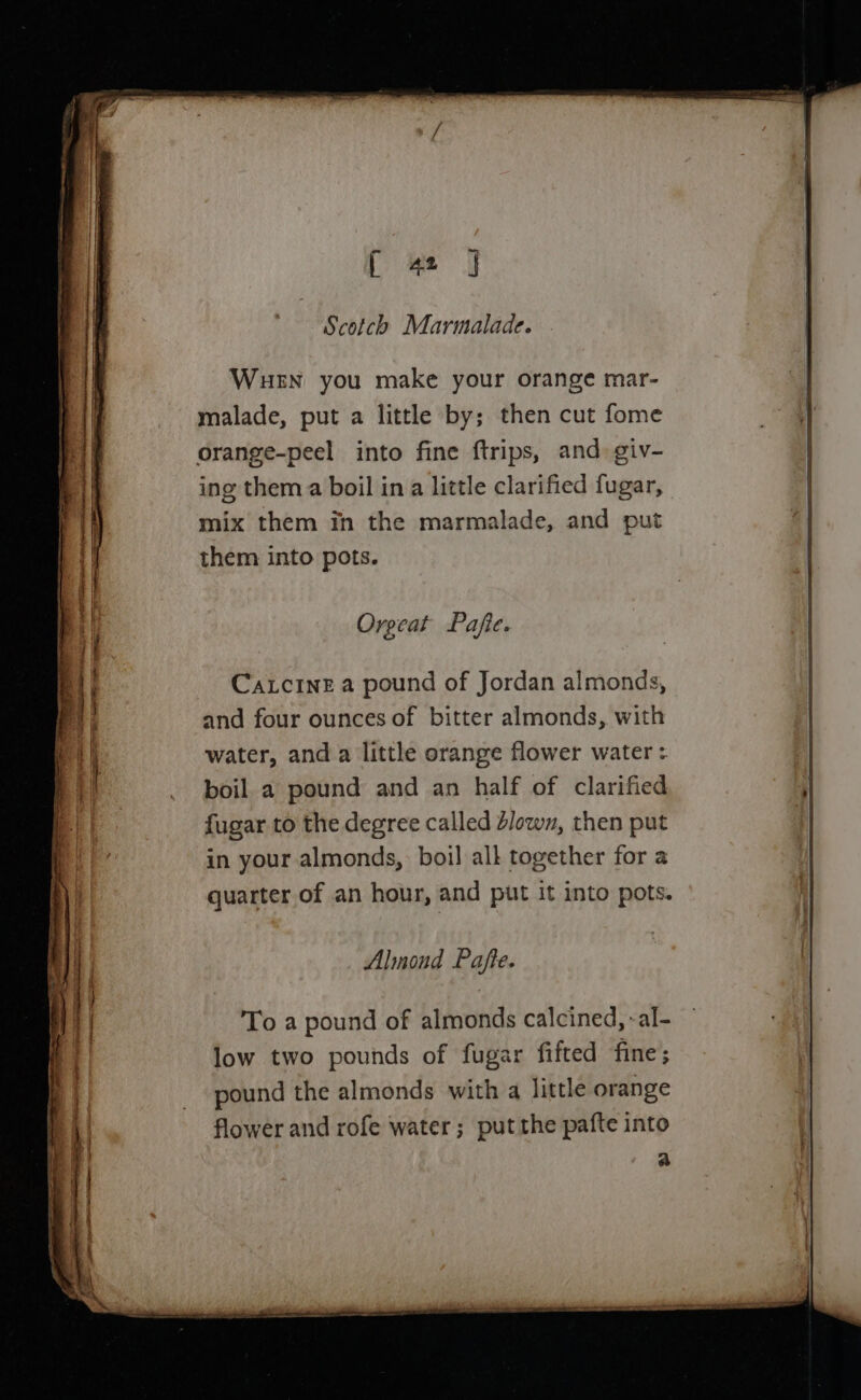 } 42 | Scotch Marmalade. WueEn you make your orange mar- malade, put a little by; then cut fome orange-peel into fine ftrips, and. giv- ing them a boil ina little clarified fugar, mix them in the marmalade, and put them into pots. Orgeat Pafie. Catcine a pound of Jordan almonds, and four ounces of bitter almonds, with water, and a little orange flower water : boil a pound and an half of clarified fugar to the degree called dlown, then put in your almonds, boil all together for a quarter of an hour, and put it into pots. Almond Pafte. To a pound of almonds calcined, -al- low two pounds of fugar fifted fine; pound the almonds with a little orange flower and rofe water; put the pafte into a