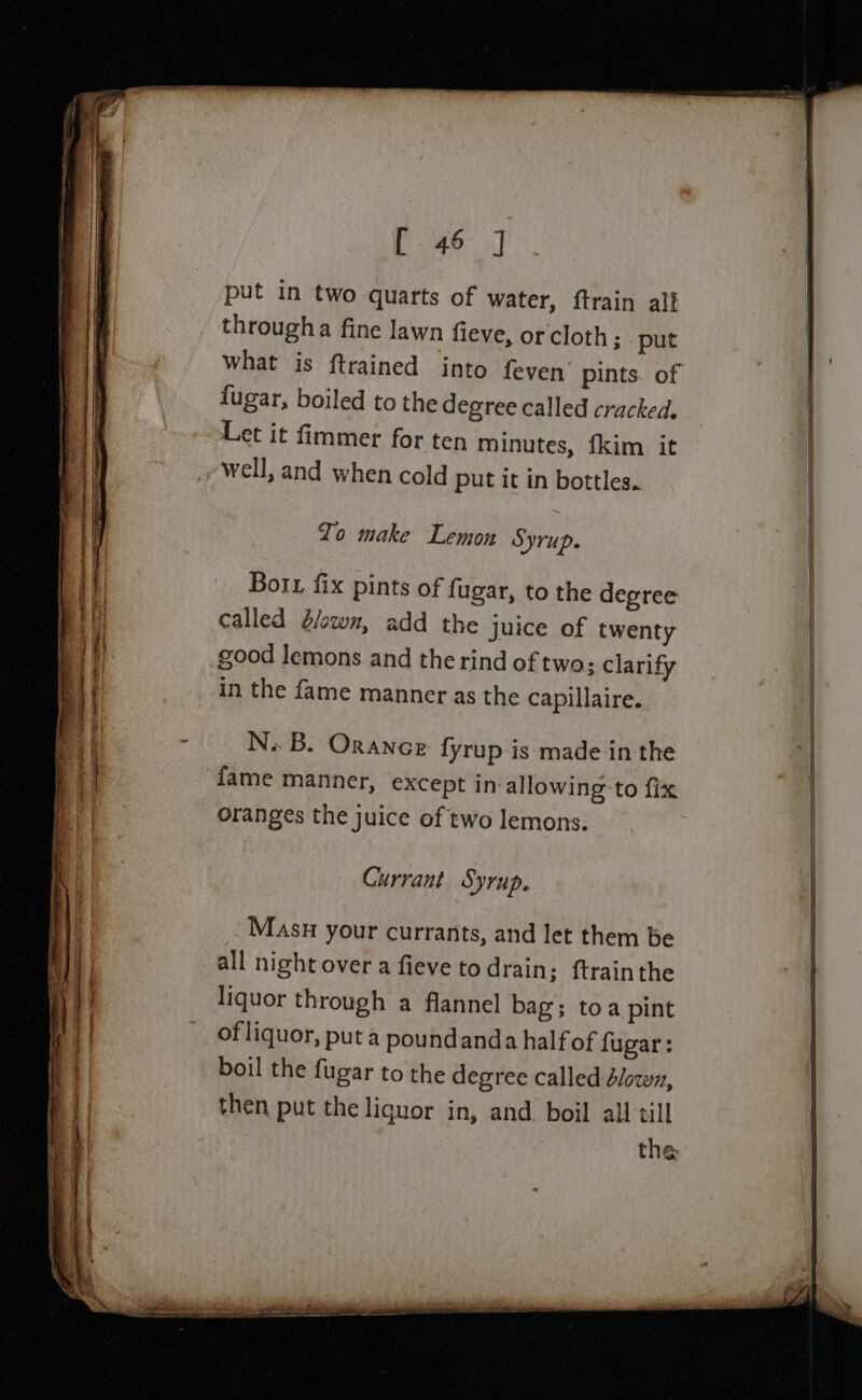 put in two quarts of water, ftrain alf througha fine lawn fieve, or cloth; put what is {trained into feven’ pints. of fugar, boiled to the degree called cracked, Let it fimmer for ten minutes, fkim it well, and when cold put it in bottles. Io make Lemon SYrUp. Borx fix pints of fugar, to the degree called d/own, add the Juice of twenty good lemons and the rind of two: clarify in the fame manner as the capillaire. N. B. Oraneor fyrup-is made in the fame manner, except in-allowing to fix oranges the juice of two lemons. Currant Syrup. Masu your currants, and let them be all night over a fieve todrain; ftrainthe liquor through a flannel bag; toa pint of liquor, put a poundanda half of fugar: boil the fugar to the degree called dlowz, then put the liquor in, and. boil all till the