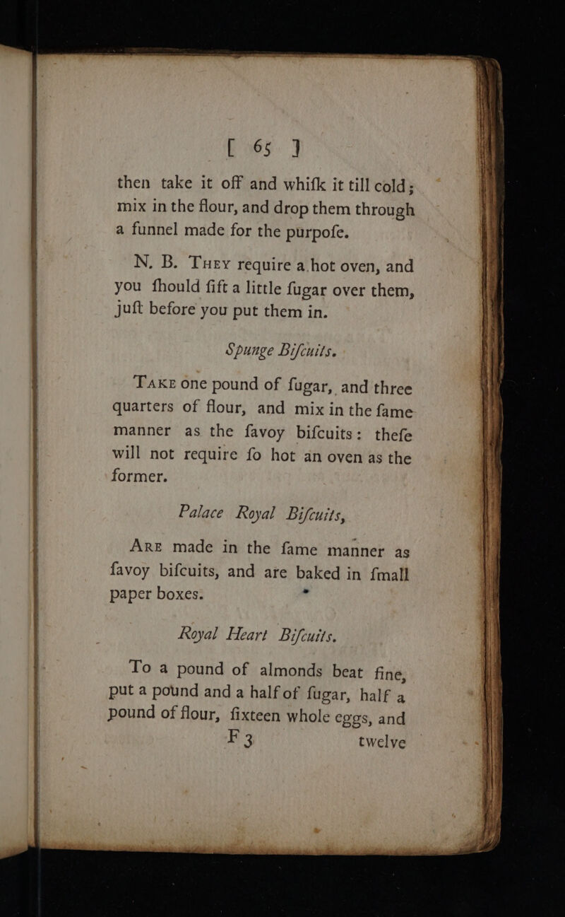 bes J then take it off and whifk it till cold; mix in the flour, and drop them through a funnel made for the purpofe. N. B. Tuey require a.hot oven, and you fhould fift a little fugar over them, juft before you put them in. Spunge Bifcuits. Take one pound of fugar, and three quarters of flour, and mix in the fame manner as the favoy bifcuits: thefe will not require fo hot an oven as the former. Palace Royal Bifcuits, ARE made in the fame manner as favoy bifcuits, and are baked in {mall paper boxes. r Royal Heart Bifcuits. To a pound of almonds beat fine, put a pound and a half of fugar, half a pound of flour, fixteen whole eggs, and F 3 twelve