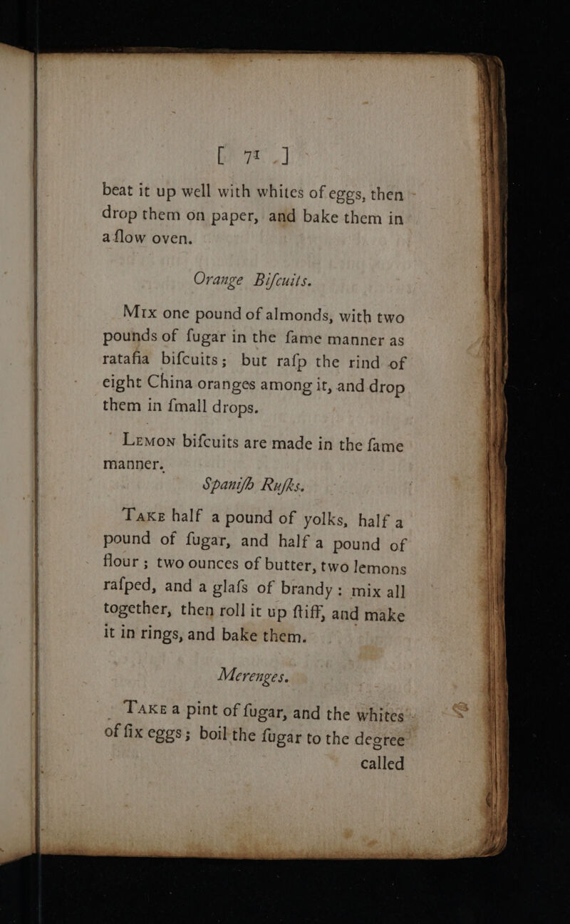 beat it up well with whites of eggs, then drop them on paper, and bake them in a flow oven. Orange Bifcuits. Mx one pound of almonds, with two pounds of fugar in the fame manner as ratafia bifcuits; but rafp the rind of eight China oranges among ir, and drop them in {mall drops. Lemon bifcuits are made in the fame manner. Spanifo Rufks. Take half a pound of yolks, half a pound of fugar, and half a pound of flour ; two ounces of butter, two lemons rafped, and a glafs of brandy: mix all together, then roll it up tiff, and make it in rings, and bake them. Merenges. of fix eggs; boil the fugar to the degree called