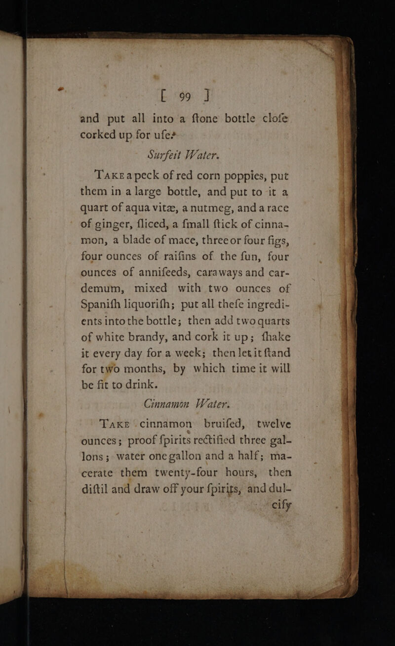 E. og J and put all into a ftone bottle clofe corked up for ufe? Surfeit Water. Taxkeapeck of red corn poppies, put them in a large bottle, and put to it a quart of aqua vita, a nutmeg, andarace of ginger, fliced, a {mall ftick of cinna- mon, a blade of mace, threeor four figs, four ounces of. raifins of the fun, four ounces of annifeeds, caraways and car- demum, mixed with two ounces of Spanifh liquorifh; put all thefe ingredi- ents intothe bottle; then add twoquarts Take -cinnamon bruifed, twelve ounces; proof {pirits rectified three gal- lons ;- water one gallon and a half; ma- cerate them twenty-four hours, then diftil and draw off your {pirits, and dul- cify