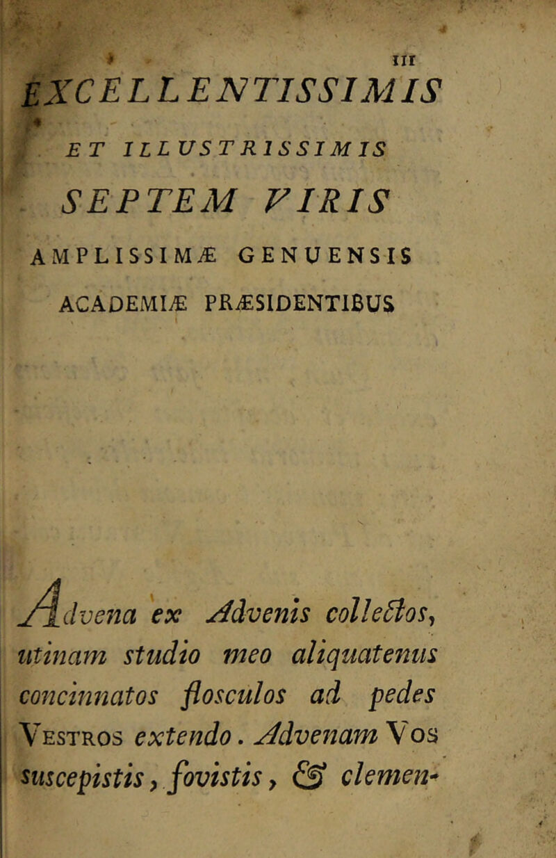 * nr EXCELLEN 71SSIM IS ♦ ET ILLUSTRISSIMIS SEPTEM FTRIS AMPLISSIMA GENUENSIS ACADEMIA PRASIDENTIBUS J^dvena 'ex Advenis colle5los^ iitinam studio meo aliquatenus concinnatos flosculos ad pedes Vestros extendo. Advenam Vos suscepistis f fovistis f & clemen-^