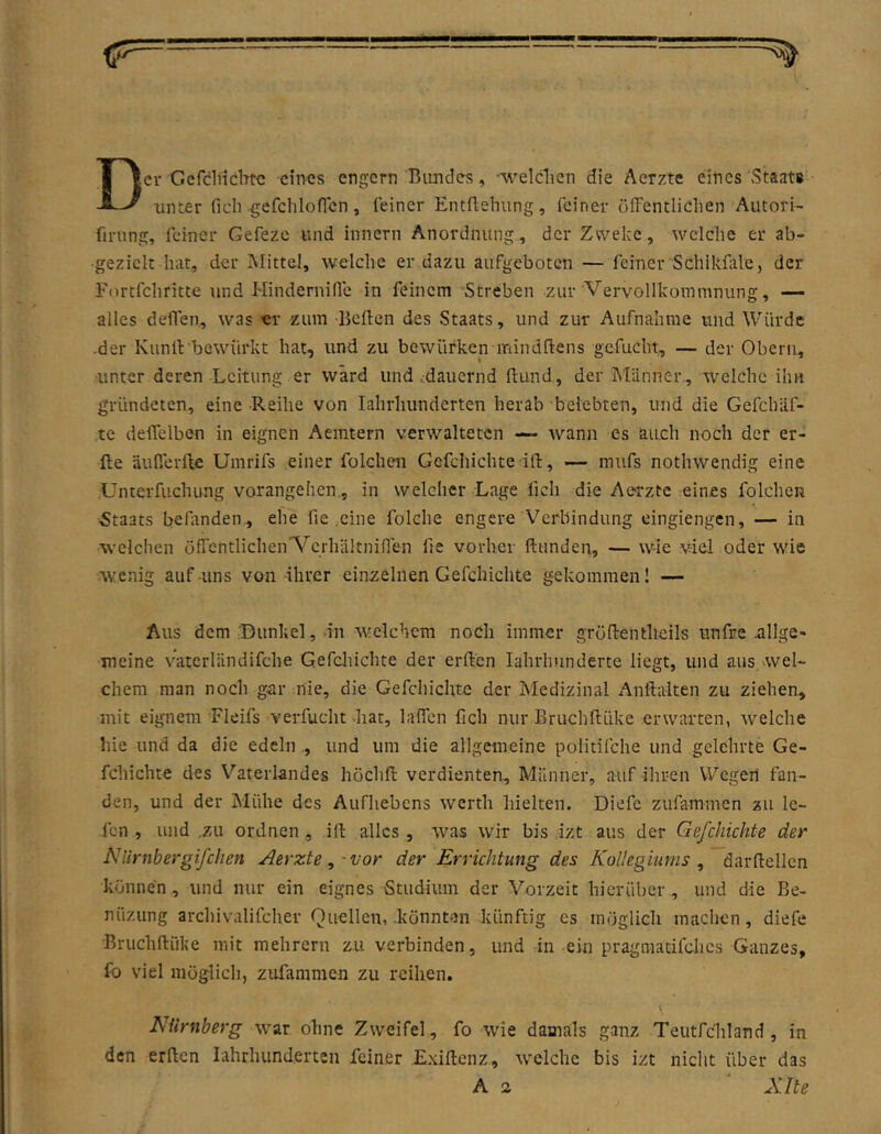 Der Gcfcliiebtc eines engem Bundes, '%velclien die Aerzte eines Staat« unter lieh gcfchloflen, feiner Entftehung, feiner öffentlichen Autori- fining, feiner Gefeze und innern Anordnung, derZu^eke, tvelche er ab- •geziclt hat, der Mittel, welche er dazu aufgeboten — feiner Schikfale, der Fnrtfchritte und Hindernifle in feinem Streben zur Vervollkommnung, — alles deflen., was «r zum Bcflen des Staats, und zur Aufnahme und Würde •der Kunll bowürkt hat, und zu bewürken mindftens gefucht, — der Obern, unter deren Leitung er ward und .dauernd Bund, der Männer, welche ihn gründeten, eine Reihe von lahrhunderten herab belebten, und die Gefchäf- te delTelben in eignen Aemtern verwalteten wann es auch noch der er- fte äußerlfe Umrifs einer folchen Gefchichte ilf, — mufs nothwendig eine Unterfuchung vorangehen., in welcher Lage fich die Aerzte eines folchen Staats befanden , ehe fie .eine folche engere Verbindung eingiengen, — in welchen öffentlicheiA^crhältninen fie vorher ftunden, — wie viel oder wie Avenig auf-uns von ihrer einzelnen Gefchichte gekommen! — Aus dem ©unkel, in welchem noch immer grüftentheils unfre nllge» meine v’atcrländifche Gefcliichte der erften lahrhunderte liegt, und aus.weU chem man noch gar nie, die Gefchichte der Medizinal Anftalten zu ziehen, mit eignem Fleifs verfucht diat, laffen fich nur Eruchflüke erwarten, welche hie und da die edeln ., und um die allgemeine politifche und gelehrte Ge- fchichte des Vaterlandes höchfl verdienten, Männer, auf ihren Wegen fan- den, und der Mühe des Aufhebens werth hielten. Diefc zufammen zu le- fen , und .zu ordnen, ift alles, was wir bis izt aus der Gefcliichte der Niirnbergifclien Aerzte,-vor der Errichtung des Kollegiums , darftellcn können, und nur ein eignes Studium der Vorzeit bierüber, und die Be- nüzung archivalifcher Quellen, .könnten künftig es möglich maclien, diefe Bruchftüke mit mehrern zu verbinden, und in ein pragmacifches Ganzes, fo viel möglich, zufammen zu reihen. Nürnberg war ohne Zweifel, fo wie damals ganz Teutfchland, in den erden lahrhunderten feiner .Exiftenz., tvelche bis izt nicht über das