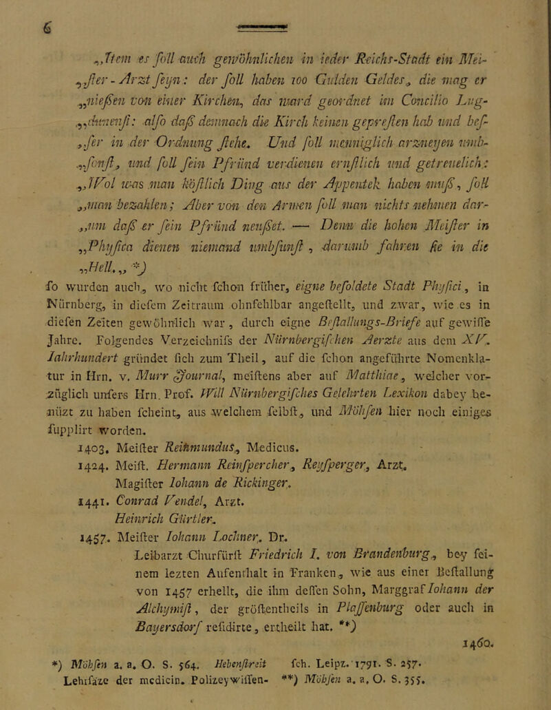 ^,Tf m es fall aiieh gewofmlichen in ieäer Rclchs-Stcidt ein Mel- ^,ßer - Arzt feyn: der foE haben loo Giiiden Geldes^ die mag er „nießen von einer Kirchen^ das luard geordnet im Cmicilio Lng- .^^dfitnenß: alfo daß demnach die Kirch keinen gepreßen hob und beß ,,fer in der Ordnung ßehe^ Und füll nminiglkh arzneyen mnb- .-ißonßj und foU ßein Pfr Und verdienen ernßUch und getreuelich.: IPil ivas .inan kößlich Ding aus der Appentek haben muß, foE jfUian bezahlen; Aber von den Annen fall man nichts nehmen dar- .„mn daß er fein Pfründ nenßet. — Denn die hohen Meißen in ^^Phyßca dienen niemand umbfunß , darumb fahren fe in die fo wurden aucli, wo niclit fchon früher, eigne hefoldete Stadt Phyßci, in Nürnberg, in diefom Zeitraum ohnfehlbar angeüellt, und zwar, wie cs in diefen Zeiten gewöhnlich war, durch eigne ß eßallungs-ß riefe nxif gewniTe Jahre. Folgendes Verzcichnifs der Nürnbergifchen Aerzte aus dem XP, lahrlmndert gründet fich zum Theil, auf die fchon angcfülirte Nomenkla- tur in Hrn. v. Murr ffournah meiftens aber auf Matthiae, welcher vor^ züglich uirfers Hrn. Prof. Will Niirnbergif dies Gelehrten Lexikon dabey be- aüizt zu haben fcheint, aus welchem felbft, und Mvhßn hier noch einiges fupplirt worden. J403, Meifter ReifimunduS^ Medicus. 1424. Meift, Hermann Rebif per eher.^ Reyfperger, Arzt. Magifter lohann de Rickinger. 1441. Conrad Pendel Arzt. Heinrich Gürtler^ > 1457. Itleifter lohann Lochner,. Dr. Leibarzt Churfürll: Friedrich /, von Brandenburg.^ bey fei- nem lezten Aufenthalt in Franken, wie aus einer Jieftallung von 1457 erhellt, die ihm deffen Sohn, Marggraf/o/ian» der Alchymiß, der gröflenthcils in Plaßenburg oder auch in Bayersdorf refidirte, ertheilt hat. 14(^0. *) M'öhfen a. a. O. S. 564. Hehenßmit fch. Leipz.'1791. S. 257. Lehrfäze der mcdicin. Polizeywillen- Miibfen a, a, O. S.jyy,