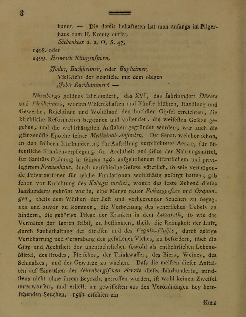 Ijamit. — Die damit behafteten hat man anfangs ira Pilger- haus zum H. Kreutz curiit. Siebenkm a. a. O, S. ^7^ 1498. oder 1499. Heimich Klingenfporn. ^odoc^ Buchhetmer, oder Bugheimer, Vielleicht der nemliche mit dem obigen ojobft Ruckhammeri — Nürnbergs goldnes Tahrlmndert, das XVT, das lahrlnindcrt Dürers und Pirkheiniers^ worinn Wilfenfchaften und Kiinfte blühren, Handlung und Gewerbe, Rcichthum und Wohlftand den höchften Gipfel erreichten, die kirchliche Reformation begonnen und vollendet, die weifeften Gefeze ge- geben., und (fie wohlrhätigften Anftakeii gegründet wurden, war auch die glänzendfle Epoche feiner MedixinaU Anjlalten. Der Senat, welcher fchon, in den frühem lahrlnindcrten, füi Anflellung verpßichtetcr Aerzte, für öf- fentliche Krankenverpflegung, für Aechtheit und Güte der Nahrungsmittel, für Sanitäts Oralnung in feinem 15^2 aufgehobenem öffentlichem und privi- Icghtam Frauenhaus, durch verfchiedne Gefeze väterlich, fo wie vermögen- de; Privatperfonen füi- reiche .Fundationen wöhlthätig geforgt hatten, gab fchon vor Errichtung des Kollegii medici, womit das lezte Zehend diefes lalrrhunderts gekrönt wurde, eine Menge neuer Poüzeygefeze und Ordnuiu gen , theils dem Wüthen der Peft und verheerender Seuchen zu begeg- nen und zuvor zu .kommen, die Verbreitung des venerifchen Uebels zu hindern, die gehörige Pflege der Kranken in dem Lazareth^ fo wie das Verhalten .der lezten fclbft, zu beflimmen, theils die Rehiigkeit der Luft, durch Sauberhaltung der Straffen und des Pegniz^FluJfes, durch zeitige Verfcharrung und Vergrabung des gefallenen Viehes, zu befördern, über die Gütp und Aechtheit der unentbehrlichen fowohl als entbehrlichen Lebens- Mittel, desBrodes, Flcifches, der Trinkwaffer, des Biers, Weines, des •Schmalzes, und der Gewürze zu wachen. Dafs die meiften diefer Anftal- ten auf Einrathen der Nürnbergifchen Aerzte diefes lahrhunderts, .mind- ftens nicht ohne ihrem Beyrath, getroffen wurden, ift wohl keinem Zweifel unterworfen, und erhellt am gewiffeften aus den Verordnungen bey herr- fehenden Seuchen, 15^1 erfchien ein Kurz