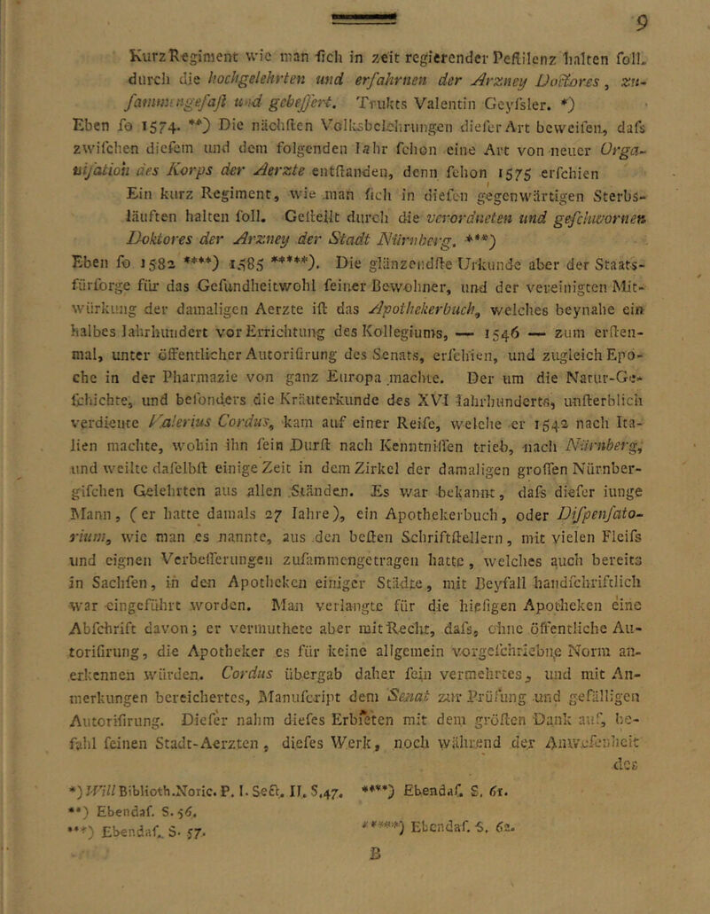 KurzRtgiment wie man iieh in zeit regierender Peflilcnz halten foTL durch die hochgelehrten und erfahrnen der Arzney JJoitores, zn- fammingefaß u-ui^ gcbefeH. Tnikts Valentin Geylsler. *) Eben fo 1574* niichllen V’’ollisbcIcIiriing.en dieferArt beweifen, dafs zwifchen dicfein luid dem folgenden lahr fciion eine Art von neuer ürga~ tii/atioh des Korps der Aerzte entftanden, denn fclion 1575 erfchien Ein kurz Regiment, wie .man fich in diefen gegenwärtigen Sterbs- läiiften halten foll, Gelreiit durch die vcroräncten und gefchwortien Doktores der Arzney der Stadt ÄHimberg. ***) Eben fo 15-82 ****) io85 *****). Die glänzendffe Urkunde aber der Staats- fürforge für das Gefundheitwohl feiner Bewohner, und der vereinigten Mit- würkung der damaligen Aerzte ifl: das Apothekerbuch^ welches beynahe ein halbes lalirhutidert vor Errichtung des Kollegiums, — 1546 — zum erüen- mal, unter öffentlicher Autorifirung des Senats, erfehien, und zvigleich Epo- che in der Pharmazie von ganz Europa machte. Der um die Narur-Ge* fchichte, und befonders die Kräuterkunde des XVI Jahrhundertfi, u-nfterblich verdiente K.alerius Cordus^ kam auf einer Reife, welche er 1542 nach Ita- lien machte, wohin ihn fein Dürft nach Kenntniffen trieb, nach Nürnberg, und weilte dalclbft einige Zeit in dem Zirkel der damaligen groflen Nürnber- gifchen Gelehrten aus allen .Ständen. Es war -bekannt, dafs diefor iunge hlann, (er hatte damals 27 fahre), ein Apothekerbuch, oder Difpenfaio- rium, wie man es nannte, aus .den heften Schriftftellern, mit vielen Flcifs und eignen Verbeflerungen zufammengetragen hatte , welches auch bereits in Sachfen, in den Apotheken einiger Städte, mit Beyfall handfchriftlich war cingefiihrt worden. Man verlangte für die hiefigen Apotheken eine Abfchrift davon; er verrnuthete aber mitRecht, dafs, ohne öffentliche Au- torifirung, die Apotheker es für keine allgemein vorgefchriebn,e Norm an- erkennen würden. Cordus übergab daher fein vermelirtes;, und mit An- merkungen bereichertes, Manufeript dem Senat ztir Prüfung und gefälligen Autorifirung. Diefer nahm diefes Erbfeten mit dein gröften Dank auf, be- fahl feinen Stadt-Aerzten , diefes Werk, noch während der Anivcfeiiiicit dCß J-ri//BibUoth.Noric. P. I. Sea.. II, 5,47. *♦**) EbendaC £. 61. **) Ebendaf. S.5<J, **■*■) Ebendaf... S- J7. * Ebendaf. -S, 62. ß