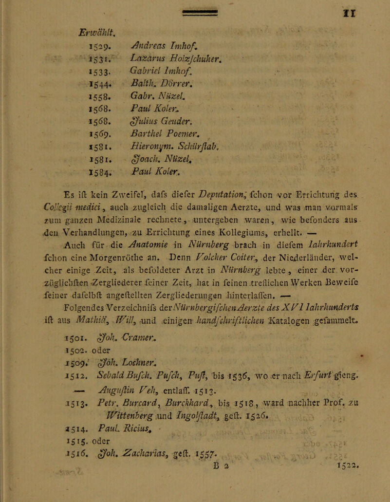 Erwählt, >529- Andreas Imhof. 1531. Lazarus Holzjchuher, »533. Gabriel Imhof, 1544* Balth, Dürrer» »558. Gabr. Niizel» 1568. Paul Koler„ »508. Julius Geuder. »5^)9. Barthel Poenier» 1581. Hieronyni. Schiirßab. 1581. ^oach, Nüzel, 1584. Paul Koler, Es ifl: kein Zweifel, dafs diefer Deputation:^ (chon vor ETrIcliturig des. CoÜegii medici, auch zugleich die damaligen Aerzte, und was man vormals zum ganzen Medizinale rechnete, untergeben waren, wie befonders aus- ,dcn Verhandlungen, zu Errichtung eines Kollegiums, erhellt. — Auch für die Anatomie in Nürnberg brach in diefem lalirhund&rt fchon eine Morgenröthe an. Denn V.olcher Coiter^ der Niederländer, wel- cher einige Zeit, als befoldeter Arzt in Nürnberg lebte , einer der vor- züglichften-Zergliederer feiner Zeit, hat in feinen .treflichen Werken Eeweife feiner dafelbfl: angeftellten Zergliederungen hinterlalTen. — Folgendes Verzeichnifs devNümbergifchenAerzte desXf^ 1 lahrhunderts ift aus Mathid\ Will, -und .einigen handfßhriftlichen ;Katalogcn gefamraelt. 1501. Gramer.» 1502. oder 1509.' ^öh. Lochner» 1512. Sebald Bufch, Pufch, Pwy?, bis 1535, wo er nach gieng. — Angußin Peh, entlaff. 1513. . J513, Petr, Burcard, Burckhard, bis 1518, ward nachher Prof, zu Wittenberg .und Ingolßadt, ge ft. 1526. . 1514. PauL Ricius^ ■ 1515* oder , i 1 ^oh» Zacharias, 1557.