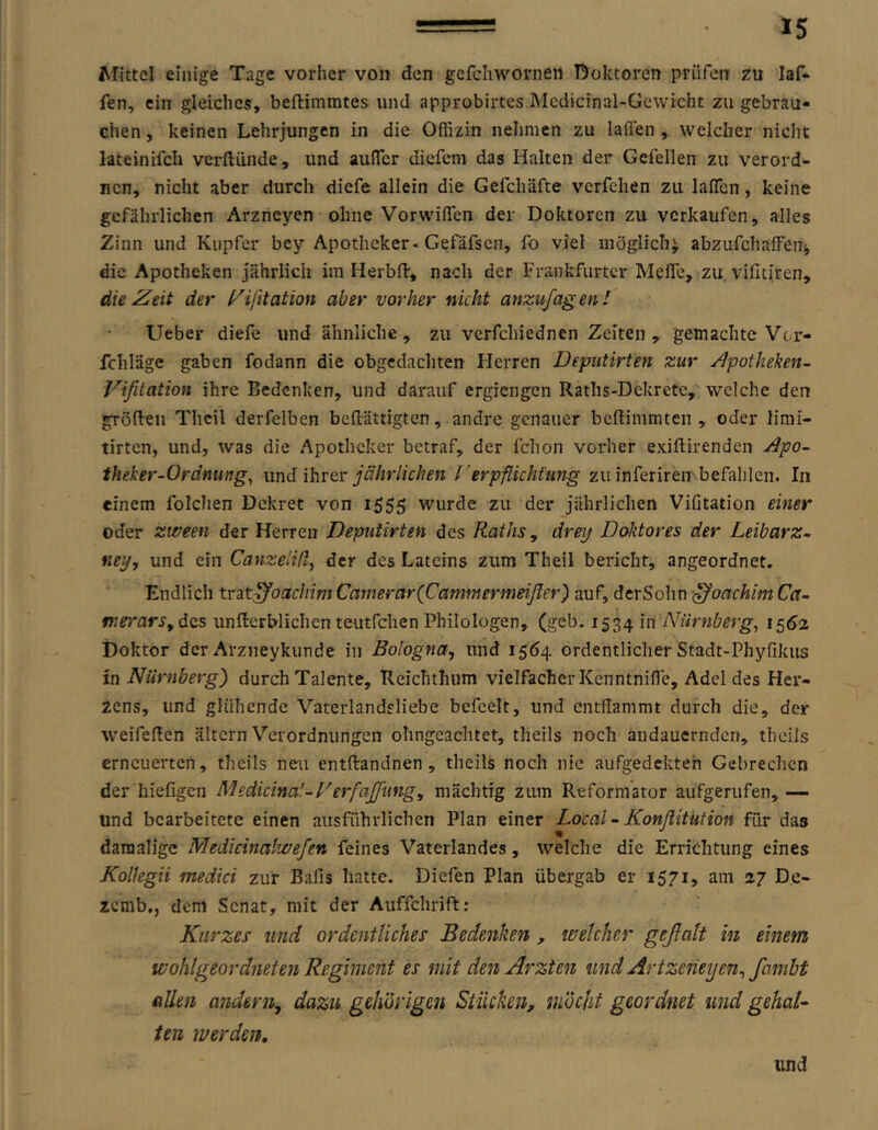 Mittel einige Tage vorher von den gcfchwornen Boktoren prüfen zu laf* fen, ein gleiches, beftimmtes und approbirtes Mcdicinal-Gewicht zu gebrau- chen , keinen Lehrjungen in die Oflizin nehmen zu laffen , welcher nicht lateinifch verftünde, und aulTcr diefem das Halten der Gefellen zu verord- nen, nicht aber durch diefe allein die Gefchäfte verfchen zu laflcn, keine gefährlichen Arzneyen ohne Vorwiflen der Doktoren zu verkaufen, alles Zinn und Kupfer bey Apotheker. Gefäfsen, fo viel möglich^ abzufchaffeiij die Apotheken jährlich iin HerbfV, nach der Frankfurter Mefle, zu vifitiren, die Zeit der l^ijxtation aber vorher nicht anzufagen! lieber diefe und ähnliche , zu verfchiednen Zeiten , gemachte Vci'- fchläge gaben fodann die obgcdachten Flerren Deputirten zur Apotheken- Vifitation ihre Bedenken, und darauf ergiengen Raths-Dekrete, welche den gröRen Thcil derfelben beftättigten, andre genauer beßimmten , oder limi- tirten, und, was die Apotheker betraf, der fchon voiiier exiftirenden Apo- theker-Ordnung^ wnd ihrer jährlichen rerpflicht'ung zu inferiren befahlen. In einem folchen Dekret von i555 wurde zu der jährlichen Vifitation einer oder zween der Herren Deputirten des Raths, dreij Doktores der Leibarz- ney, und ein CanzelHl^ der des Lateins zum Theil bericht, angeordnet. Endlich x.r3.t^oachimCamerar{Cammermeißer) auf, derSohn -JoachimCa- fuerarSy des unßerblichen teutfehen Philologen, (geb. 1534 Nürnbergs 1562 Doktor der Arzneykunde in Bologna, und 1564 ordentlicher Stadt-Phyfikus in Nürnberg') durch Talente, Reichthum vielfacher Kenntnifle, Adel des Her- zens, und glühende Vaterlandsliebe befeelt, und entflammt durch die, der weifeflen altern Verordnungen ohngeaehtet, theils noch andauernden, theiis erneuerten, theils neu entftandnen, theils noch nie aufgedekteh Gebrechen der hiefigen Medicina'-Derfajfung, mächtig zum Reformator aufgerufen,— und bearbeitete einen ausführlichen Plan einer Local - Konflitution für das damalige Medicinalwefen feines Vaterlandes, welche die Errichtung eines Kolkgii medici zur Bafis hatte. Diefen Plan übergab er 1571, am 27 De- zemb,, dem Senat, mit der Auffchrift: Kurzes und ordentliches Bedenken , welcher geßalt in einem wohlgeordneten Regiment es mit den Ärzten und Artzeneijen, fambt allen andern, dazu gehörigen Stücken, möcht geordnet und gehaU ten werden, und