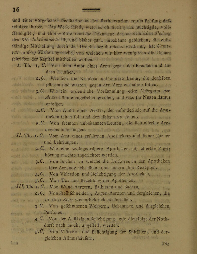 und einer vorgefezten D’edikation an den Rath, worinn er um Prüfung def- fclbigen bittet. Das Werk lelbft, welches oimflrcitig das wichtigfte, voll- ftiindiglle , und ehrcnvolldc tentfehe Dokument der imdlcinifchen Poiizey. des XVI lahrhunderts ift, und bisher ganz unbekannt geblieben, die voil- fteändige'Mittheilung durch den Druck aber durchaus verdient , hat Came^ rar in drei/ Tlieile abgetheilt, von welchen wir hier wenigftens die lieber»- fchrifteii der Kapitel mittheilen wollen. I, Th, I, C, Von dem Ambt eines Arzts gegen den Kranken und an- dern Leuthen. / a.C, Wie fieh die Kranken luid'andere Leute, die derCelbeii pdegen und warten, gegen den Arzt verhalten follen. Z.C. Wie ein ordentliche Verfammlung oder Collegium der - ■ ) Arzte könnte angeftellct werden, und vvas für Nuzen daraus erfolget. 4. C. Vom Ambt eines Arztes, der infonderheit auf die Apo- theken fehen foll und derfelbigpn vorftehen. , ‘ 5.C. Von fremten unbekannten Leuten, die lieh ailerley Arz- . ' neyens unterfangen, s • Ih Th. i.C, Vom Amt eines erdihrncn Apotliekers und feiner Diener und Lehriungen. a.H, Wie eine wohlgeordnete Apotheken mit ailerley Zuge* hörung möchte angerichtet werden, 3, C. Von Büchern in welche die Do.dorcs in den Apothe.kcij ihre Arzeney fchreiben, und andern ihre Rezept^;!!, 4. C. Von Vifitation und Berichtigung der Apotheken, ^ .. S.C. Von Tax und Bezahlung der Apotheken. , ni.Th. i.c. Von Wund Aerzten, Balbieren und Badern, 2. C, Von S'tefnfchneidern, Augen-Aei'zten und dergleichen, dift in .einer Statt wefentlich lieh niedcrlaQen, 3. C. Von gefchwornen IVeibern, Uebamiueij und dergleichen '' Perfoiicn. 4. C. Von der Aufiiizigen Berichtigung;, wie dicfelbige derNotli- durft nach möcht angeftellt werden. . -■ ' '5.^* Vifitation und Befiehtigung der Spitällen, und der- gleichen Alinmshäufern.