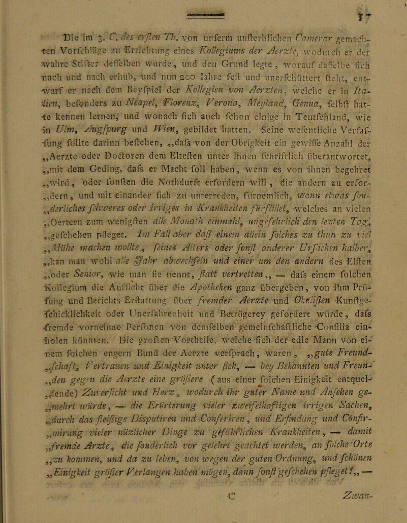 Die im 3. C.dns rrßni 71.>. yon unferm iinn-erblldicn rnmernr ten VorfciiiUge zu Errichtung; eines Kotlpgiums der Aerzle, w’odiuch er der wahre Stifter denclbcn wurde, und den Grund legte, worauf daHclhe (ich ■nach und nach erhub, und nun 200 lahrc feil und unerfcluittcrt ftcht, ent- Avarf er nach dem BeyfpicI der Kollegien vofi /lei-zten^ welche er in Ita- lien, befonders zu Neapel, Florenz, Ferona, Ä7egland., Genua, felbn: hat- te kennen lernen,’ und wonach fich auch fchon einige in Teutfchland, wie in Ulm, yhigfpurg gebildet hatten. Seine wefentliciie Verfaf- -fung füllte darinn begehen, .„dafs von der'Obfigkeit ein gev/iOe Anzahl der „Aerzte oder üoCboren dem Eiterten unter ihnen fchrrftlich überantwortet, ,,mit dem Geding, dafs er Macht foll haben, wenn es von ilincn begehret „wird, 'oder fonrten die Nothdurft erfordern will, die andern zu erfor- „dern, und mit einander fich zu unterreden, riirnemticb, wann etwas fon~ ,ßerliches fchweres oder irriges in Krankheiten fürfiillet, -welches an vielen j,Oertern zum wenigrten alle Monath cinmahl, uhgrfehrUcli den lezten Tag, ,,gcfchehen pfleget. Ini Fall aber daß einem allein folches zu ihnn zu viel „Muhe wachen loollte., feines Jllicrs oder fenß anderer Urfachen halber, „l:an man wohl alle ^ahr obwecltfeln und einer um den andern des Elrten .„oder Senior, wie man fie wamve, flott vetirettm „ — dafs einem folchen ■Kollegium die Aufücht über die /Apotheken übergeben, von ihm Prü- fung und Berichts Errtattung über fremder Aerzte und Okr.lißen Kunrtgef fchicklichkeit oder Unerrahrenhoit und Betrugerey gefordert würde, dafs •fremde vornehme Perfonen von demfelben gemeinfchaftliche -Gonfilia ein^ •liolen könnt-en. Die grofsen'Vortheile, welche'fich der edle Mann von ei- mem folchen engem Bund-der Aerzte verfprach, waren, „gute Freund- ,,fchaft^ Uertraiien .und Kinigkeit unter ßch, — bey Bekannten und Freiou „den gegen die Aerzte eine größere -C aus-einer foldien Einigkeit entqucl- ^lende) 2iiiverficht und Herz, wodurch ihr guter Name und Anfehen ge.- „wehrt würde, — die Erörterung vieler zweifelhaftigcn irrigen Sachen, „durch das fleißige Disputiren und Conferh-en, und Erfindung und Confir- „niirung ine!er nüzlicher Dinge zu gefäkiVichen Krankheiten, — damit „fremde Arzte, die fonderlich vor ge.khrt geachtet werden, an folche Orte „zu kommen, und da zu leben, von wegen der guten Ordnung, und fchönen „Einigkeit größer Verlangen .haben mögen, dann fonß gefchehen pfleget f, — C El Willi-