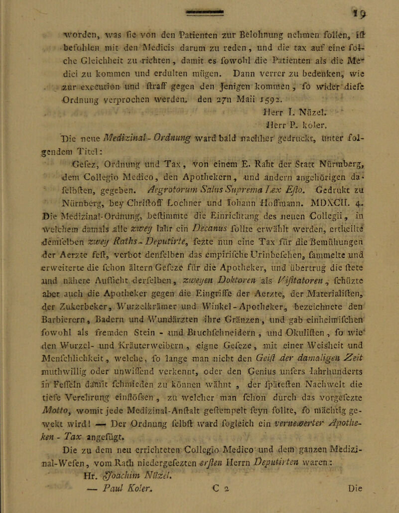 «9 ■worden, was fie von den Patienten 7ur Belohnung nehmen follen, Idt befolilen mit den hledicis darum 7Ai reden, und die tax auf eine foi- chc Gleichheit zu richten, damit cs fowohl die Patienten als die Me'“ dici zu kommen und crdulten raügen. Dann verrcr zu bedenken, wie zur exccution und ftrafF gegen den Jenigen kommen, fo wider diefe Ordnung yerprochen werdeo. den 2711 Maii 1592, Herr I. Nfizel. Herr P* koler. Die vene Medizinal - Ordnung ward bald naciiher gcdruc'vt, unter fol- gendem Titel: Gefez, Ordnung und Tax, von einem E. Raht der Statt Nürraberg, dem Collegio Medico, den Apothekern, und andern angchörigen da« felbHen, gegeben, /iegrotorum Salus Suprema Iiex Eflo^ Gedrukt zu Nürnberg, bey ChrillofF Lochner und lohann Hoffmann. MDXCir. 4. Die Medizinal-Ordnung, befldmmte die Einrichtung des .neuen Gollegii, in welchem damals alle zwey lahr ein Decanus füllte erwählt werden, ertUellte demfclben zwey Raihs^ Deputirte, fezte nun eine Tax für die'Bemühungen ■der Aerzte feft, verbot denfelben das cmpirifche Urinb.efehen, fammelte und erweiterte die fchon altern Gefez.c für die Apotheker, und übertrug die flete und nähere Auflicht derfelbcn, zweyen Doktoren als Rißtatorenfehixzte aber auch die Apotheker gegen die Eingriffe der Aerzte, der Materiäliften, der Zokerbeker, 'VViuzclkrämer und Winkel-Apotheker, bezcichnete den Barbiercrn, Badern und Wundärzten ihre Gränzen, und gab einhcimifchen fowohl als fremden Stein - und Bruchfehneidern , und Okuliflen , fo wie' den Wurzel- und 'Kräuterweibern , eigne Gefeze, mit einer Weisheit und Mcnlchlichkeit, welche, fo lange man nicht den Geifl .der damaligen Zeit muthwillig oder unwiflend verkennt, oder den Genius unfers -lahThundcrts in Feflcln dahiit fchmieden zu können wähnt , der fpäteflen Nachwelt die tiefe Verelirung einflöfsen , zu wclclier man fchon durch das vorgefezte Motto, womit jede Medizinal-Anftalt gefrempelt feyn follte, fo mächtig ge- weht wird! — Der Ordnung felbfl: ward fogleich ein vernei&ej^ter Apothe- ken - Tax angefügt. Die zu dem neu errichteten CoJlcglo Medico und dein ganzen Medizi- ual-Wefen, vom Rath niedergefeztenHerrn Deputirten waren: Hr. ßßoachim Nilzel.