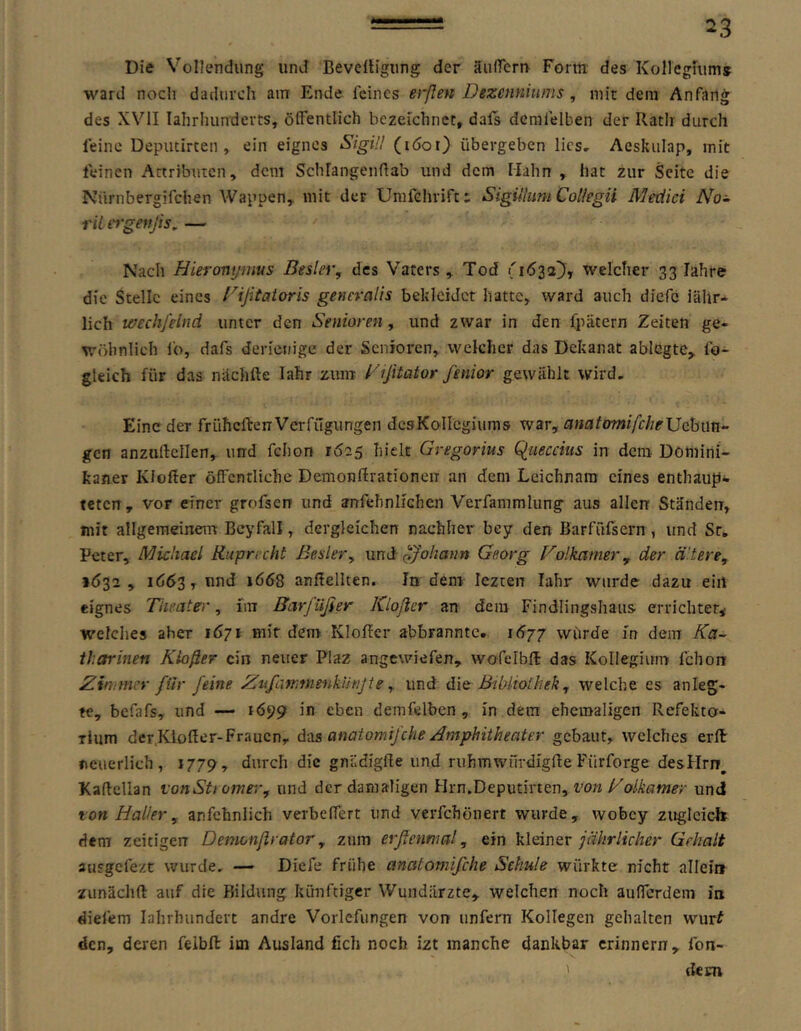 Die Vollendung und Bevelligung der äufieru Fönn des Kollegfums ward noch dadurch am Ende feines erßen Dezenniums, mit dem Anfang des XVII lahrhunderts, ölfentlich bezeichnet, dals dcrafelben der Rath durch feine Deputirten , ein eignes SigUI (löoi) übergeben lies, Aeskulap, mit feinen Attributen, dem Schlangenftab und dem Mahn , hat zur Seite die Nürnbergifchen Wappen, mit der Unifchrifti Sigiihim Col/egü Medici A^o- riltt'geitjis, — Nach Hieronißiius Bester, des Vaters , Tod welcher 33 lahre die Stelle eines rifitaioris generalis bekleidet hatte, ward auch diefc jähr- lich wechfelnd unter den Senioren, und zwar in den ipätern Zeiten ge- wöhnlich io, dafs derienige der Senioi'en, welcher das Dekanat ablGgte, fo- gleich für das nächfte lahr zum Dißtator fenior gewählt wird. Eine der frühcflrenVerfügungen desKolIcgiums war, anatomifcheJJdhim- gen anzuilellen, und fchon 1625 hielt Gregorius Queccius in dem Domini- kaner Kleller öffentliche Demonflrationen an dem Leichnam eines enthaup- teten, vor einer grofsen und anfehnlichen Verfammlung aus allen Ständen, mit allgemeinem Bcyfall, dergleichen nachher bey den Barfüfsern , und Sr, Peter, Michael Ruprecht Bester, und p/o/zah» Georg Fotkamer, der ältere, »Ö32 , 1653, und iö<S8 anßellten. In dem lezten lahr wurde dazu ein eignes Theater, im Barfüßer Kioßer an dem Findlingshaus errichtet^ welches aber 1671 mir dem Klofier abbranntc. i6jj würde in dem Ka- tharinen Kioßer ein neuer Plaz angewiefen, wofelbft das Kollegium fchon Zimmer für feine 2^ufarr,nienktinjte, und Bibliothek, welche es anleg- te, befafs, und — 1699 in eben demfelbcn , in dem ehemaligen Refekto- rium derKloßer-Fraucn, d-cis anatomifche Amphitheater gebaut, welches erft neuerlich, 1779, durch die gnädigfle und ruhmwfirdigfle Fürforge desHrn, Kaftcllan ronStt omer, und der damaligen Hrn.Deputirten, t'o«und ton Halter , anfchnlich verbeffert und verfchönert wurde, wobey zuglcic-h dem zcitigerr Demonßrator, znm erßennial, ein kleinerGehalt ausgefezt wurde, — Diefe frühe anatomifche Schule würkte nicht allein zunächft auf die Bildung künftiger Wundärzte, welchen noch aufferdem in diefem lahrhundert andre Vorlefimgen von unfern Kollegen gehalten wurf den, deren felbft im Ausland fich noch izt manche dankbar erinnern, fon- ' dem