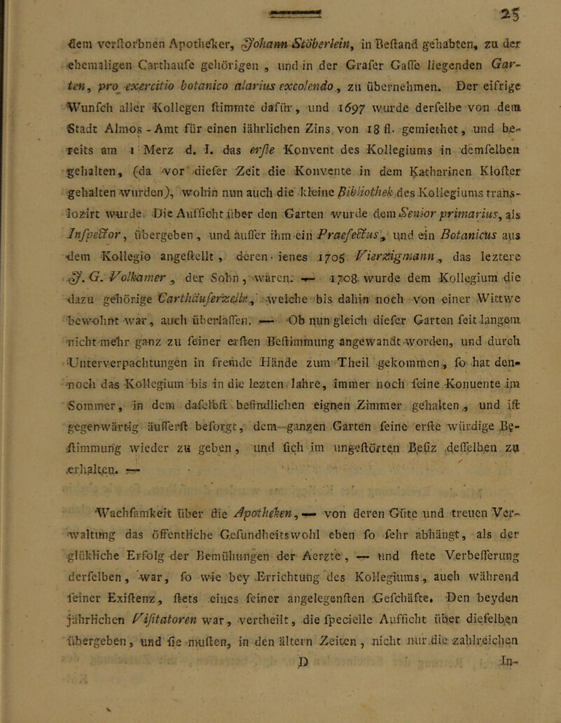 5em vcrfloi'bnen Apothefter, Johann Stoberleifiy in Beftand gehabten, zu der ehemaligen Carthavifc gehörigen , und in der Grafer GafTc liegenden Gar- ten^ pro_exfircitio botanico alariiis excolendo ^ zu übernehmen. Der eifrige Wunfeh aller ‘Kollegen ftimmte dafür, und 1697 wurde derfelbe von dem Stadt Almos - Amt für einen iälirlichen Zins von 18 fl- gemiethet, und be- « teits am i' Merz d. I. das erße Konvent des Kollegiums in demfelben gehalten, (da -vor diefer :Zeit die Konvente in dem I^atharinen Kloftcr gehalten wurden), wolrin nun auch die kleine |5/6/iotÄfi^A.des .Kolkgium5 trans- lozirt \vurdei Die Auffioht über den Garten wurde Senior primarius^’aXa Jnfpedfor^ übergeben, und aufler rhm einund ein aus tlem Kallegio angeftcllt , deren - ienes .1705 H^ierisigmann^, das lezterc ^.G. Votkamer ^ der Sohn, waren,. •»- 17.08-wurde dem -Kollegium die •dazu geliörige Carthäußriiielte.bis dahin noch von einer Wittwe bew-ohnt-war, auch überlaflen. —- 'Ob nun gleich diefer Garten feit langem nicht mdir ganz zu feiner erlicn Bcflimmiing angewandt worden, und durch •Unterverpachtungen in fremde Hände zum Theil gekommen., fo’hat den« ■noch das Kollegium bis in die lezten lahre, immer noch feine Konuente im Sommer, in dem dafclbft befindlichen eignen Zimmer gehalten., und ift gegenwärtig äuflerft beforgt, dem-ganzen Garten feine el-fle würdige B?- ;Bimmiihg wieder zu geben, und fich im ungeftöften Beflz .deflclben za .erhakpn, r— • » ' ' i ^ ' Wachfamkeit über die /Apotheken,von deren Güte und treuen Ver- •'waltimg das öfiPentHche Gcfundheitswohl eben fo fehr abhängt, als der •glükliche Erfolg der Bemühungen der Aerzte , — und ftete Verbeflerung dcrfclben, -war, fo wie bey .Errichtung des Kollegiums, auch während feiner Exiflenz, ftets eines feiner angelegenften Gefchäfee, Den beydeii jährHchen f^ißtatoren war, vertheilt, die fpecielle Aufficht über diefelbgu übergeben, und üe nHiflen, in den altern Zeiten, nicht nur .die zahlreichen D In-