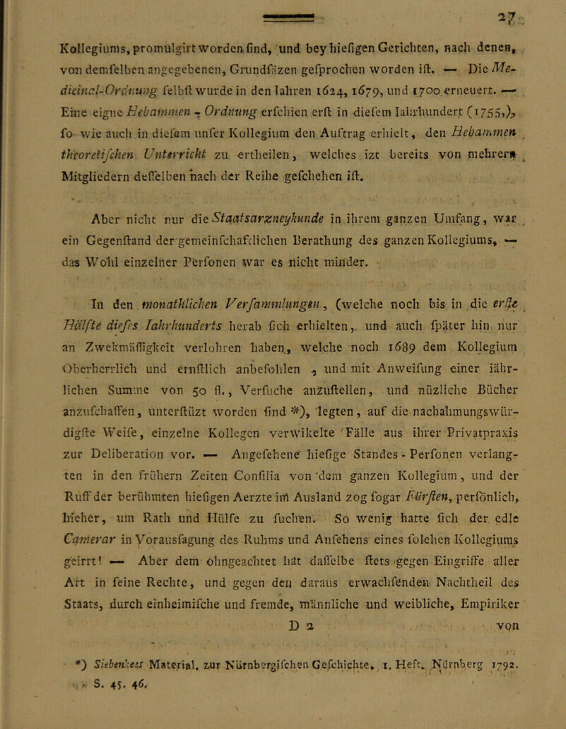 Kollegiums,promulgirtwordeafind, und beyhiefigen Gerichten, nach denen, von demfelben angegebenen, Grundfäzen gefprochen worden ift. -- Die Me- dicinal-Oro’fiung felbft wurde in dcnlahren 1624, 1679, und 1700 erneuert. — Eine eigne Hebammen - erfchien erd in diefem lalirhundert (i755>);> fo wie auch in dieiöm unfer Kollegium den Auftrag erhielt, den Hebammen theoretifchen Untirricht zu ertheilen, welches izt bereits von niehrerii Mitgliedern deflelbenhach der Reihe gefchehen ift. Aber nicht nur äie Staatsarzneykunde in ihrem ganzen Umfang, war ein Gegenftand dcrgemeinfchafclichen Rerathung des ganzen Kollegiums, — das Wohl einzelner PCrfonen war es nicht minder. In den monathlicJien Ferfammhingen, (welche noch bis in die Hälfte dtpfrs lahrlmndcrts herab fich erhielten, und auch fpäter hin nur an Zwekmailighcit verlohrcn haben, welche noch 1689 dem Kollegium Oberherrlich und ernlllich anbefohlen , und mit Anweifung einer iähr- lichen Summe von 50 fl., Verfuche anzuftellen, und nüzlichc Bücher anzufchaffen, unterftiizt worden find*), legten, auf die nachahmungswür- digfle Weife, einzelne Kollegen verwikelte 'Fälle aus ihrer Privatpraxis zur Deliberation vor. — Angefehene' hiefige Standes - Perfonen verlang- ten in den frühem Zeiten Confilia von'dem ganzen Kollegium, und der RuiFder berühmten hiefigen Aerzteirt Ausland zog fogar perfönlich, Iheher, um Rath und Hülfe zu fuclnen. So wenig hatte fich der edle Camerar in Vorausfagung des Ruhms und Anfehens eines folchen Kollegiums geirrt! — Aber dem ohngeachtet hat dallelbe ftets‘gegen Eingriffe aller Art in feine Rechte, und gegen den daraus erwachfenden Nachtheil des Staats, durch einheimifche und fremde, männliche und weibliche, Empiriker Da ■ von ■»*; *) Siehtn'xezs Material, zur Niirnbergifchen Ge,fchicUte», i. Heft^ Nürnberg 1792. •1 ■« S. 45* 4!*»