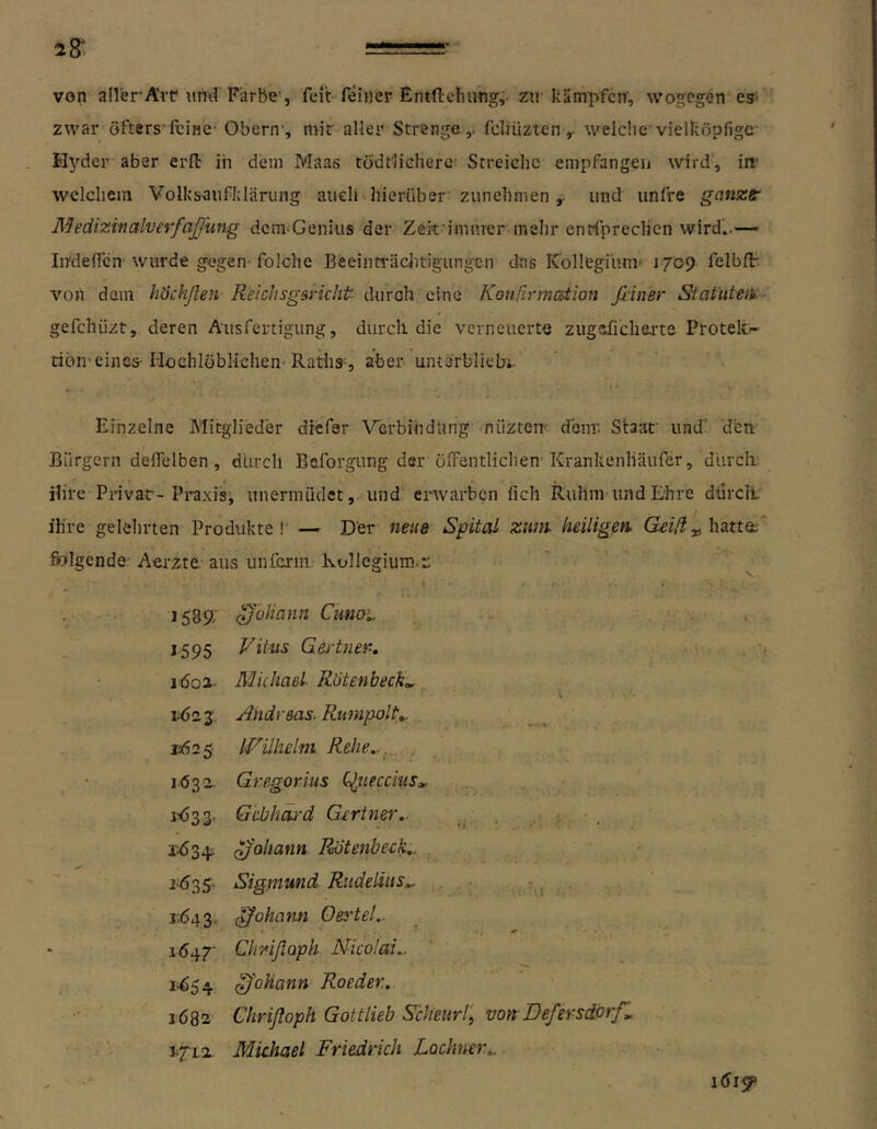 28* von aller’Ärr und Farbe, feit feiner Entfi:ehung,> zu kämpfen', wogegen es- zwar öfters feine- Obern’, mir aller Strenge,, fcliüztcn ^ weldicvielköpfige Hyder aber erfl; iii dem Maas tödt'lieherc’ Streiehe empfangen wird, in' welchem Volkscufldärung auch hierüber zunchmen , und iinfre ganze' ÄJeciizi-nalver/aJfung dcm-Geniiis der Zek'imuTer mehr enrfprecHen wird’..— Imledcn-wurde gegen'folche Beeinwächtigungen das rCollegium' 1709 felblF von dem höchßen- Relchsgancht durch eine Konärmation fiiner Statuten- gefchiizt, deren Ausfertigung, durch die verneuerte zugefichea’te Proteki- tiön’eines-Hochlöblichen-Raths-, aber untsrbliebi- Einzelne Mitglieder diefar VerbiiidUng nüzten- denr. Staat' und’ d'en Bürgern defielben , durch Beforgung der ölfentlichen'Krankenliäufer, durchs ihre Privat- Praxis, unermüdet, und erwarben fich Ruhm und Ehre dilrcli ihre gelehrten Produkte!' — Der neue Spital znm heiligen. ^ hatta; ’ fiolgende/ Aerzte aus unfcrin. Kollegium.^ 1589; ^'üUann Ciaio'.. 1595 Vitus Gei'tner-, löol- Michael Rötenbeck,, X 1^23: Andreas. Rumpolt^ • - % v62S IVilhelm Rehe... , 1632- Gregorius C^neccius^ 1^33' Gebhäi'd Gertner.. ■ . Johann Rotenbeek.. . Sigmund Rudelius.. . 1^643, Johann Oertel.. 1^47' ClrAßaph Nicolai.. 1’^54 ^'ohann Roeder. 1682 Chrißoph Gottlieb Scheurl, von Defersdorf, 1.7'ti Michael Friedrich Lodmer...