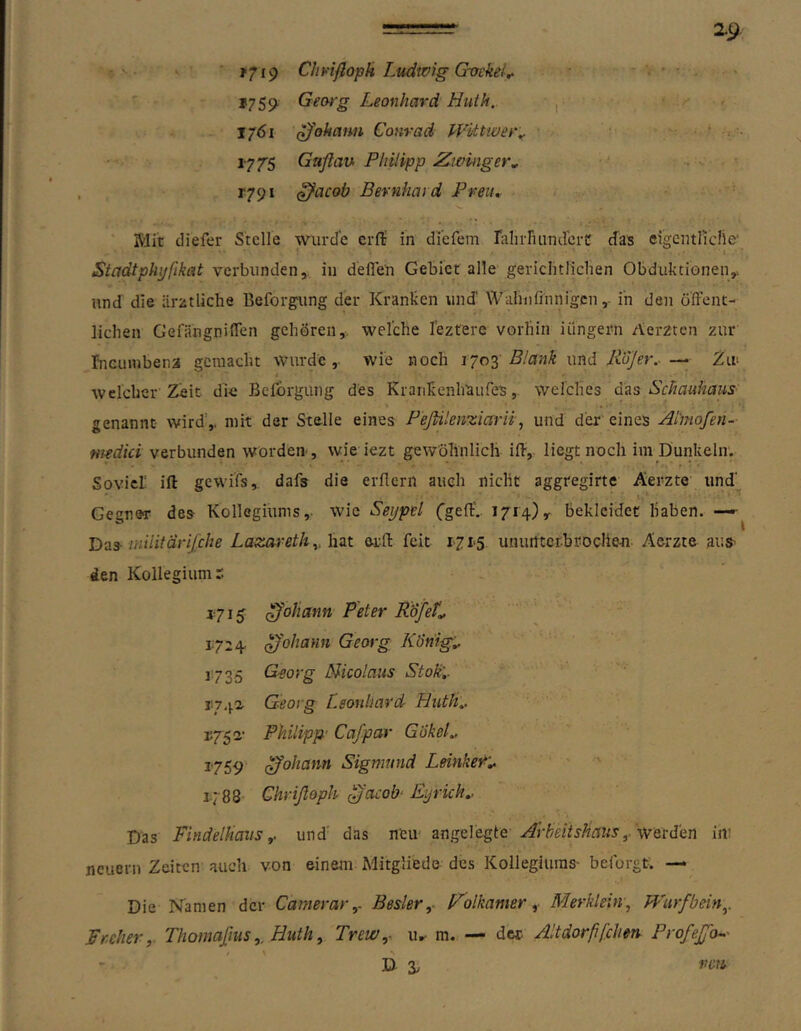 ==r xg. ' >719 Cbh-iftoph Ludwig Gvekel^ ' - *759^ Georg Leonhard Huth, r ' ' 1761 ^'okanu Conrad PFUtwer^ • ^ ‘ ■ 177'5 Gaßau Philipp JZwinger, • r79i ^acob Bernhard Preiu ' Mit diefer Stelle wurde erfi: in di’efem rahiTuindcrt; cfas eigentliche’ i Stadtphyfikat verbunden, in deflen Gebiet alle gericlitlichen Obduktionen,* und die ärztliche Beforgung der Kranken und' Waluifinnigcnin den öffent- lichen Gefängniffen gehören,, welche lezterc vorhin iilngern Aerzten zur rneinubena gemacht wurde,, wie noch ijo'^ Blank wnd liojer..Zit welcher Zeit die Bclorgung des KraiiEenhaufes, welches das Schauhaus genannt wird',, mit der Stelle eines Peßilenzicirii, und der eines Ai'niofen- niedici verbunden worden-, wie iezt gewöhnlich iff, liegt noch im Dunkeln. Soviel ift gcwi’fs, dafs die erffern auch nicht aggregirte Aerzte und' Gegner des Kollegiums,, wie Seijpel Cgeff. 1714)y bekleidet haben. —• Bas-inilitärifche Lazerretk^, hat eifl: feit 1715 uniultcr.broclieu. Aerzte aus- den Kollegium r i-j 15 Johann Peter Kofet^ 1.724- ^'ohann Georg Kl)hig„ 1735 Georg Nicolaus Stokl- 11742. Georg [.eoubard Hutli.. 1752- Philipp' Cafpar GokeL ^759 Johann Sigmund Leinker'^ 1.788- Chrißoph ^acob' Eyrich.. Das Findelhausund' das neu- angelegte Arbeit sHaus ^.'w et dien in: neuern Zeiten auch von einem Mitgliede des Kollegiums- beforgt. — Die Namen der CamerarBesler,. Folkamer Merklein-, JVurfbän,. Freher,. Thomaßus,, Liuth, Trew,- u»^ m. — dcc Altdorßfcherr ProfeJjO--' D ä/ ren