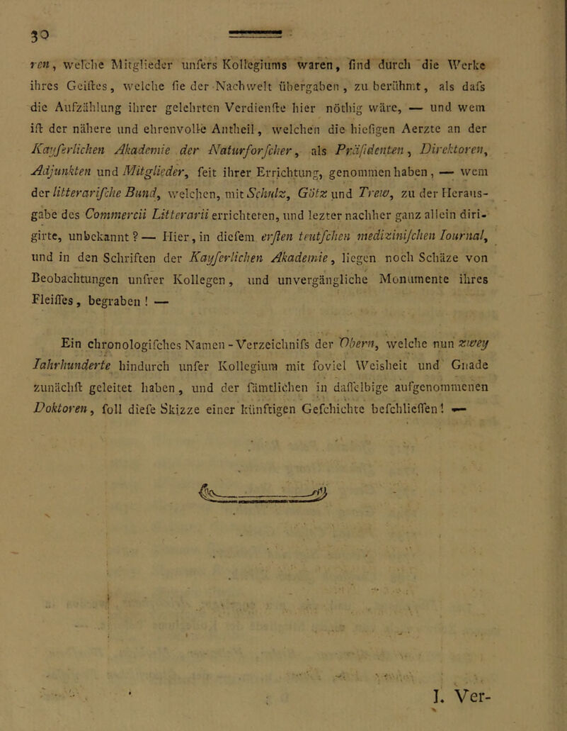 rcn, wel'clie ^klitglieder unfers Kollegiums waren, find durch die Werke ihres Gcillres, welche fie der Nachwelt übergaben, zu berühmt, als dafs die Aufzählung ihrer gelehrten Verdienfie hier nöthig wäre, — und wem iil der nähere und ehrenvoUe Anthcil, welchen die hiefigen Aerzte an der Kaitfirlichen Akademie der Naturforfcher, als Präfidenten, Direktoren^ Adjunkten und Mitglieder^ feit ihrer Errichtung, genommen haben, — wem dev litterarifche Bund, welchen, mit GüYxund Treiü, zu der Ilcraus- gabe des Commercii Litterarii errichteten, und lezter nachher ganz allein diri- girte, unbekannt?— Hier, in diefem erßen teutfehen medizinijehen lournal^ und in den Schriften der Kayferlichen Akademie^ liegen noch Schäze von Beobachtungen unfrei- Kollegen, und unvergängliche Monumente ihres Fleifles, begraben ! — Ein chronologifchcs Namen-Verzeichnifs der Vbern, welche nun z’e/ey lahrhunderte hindurch unfer Kollegium mit foviel Weisheit und Gnade zunächfl: geleitet haben, und der fämtliohen in daflclbige aufgenommenen Doktoren^ foll diefe Skizze einer künftigen Gefchichte befchlieflen! ^ ^ 4 L Ver-