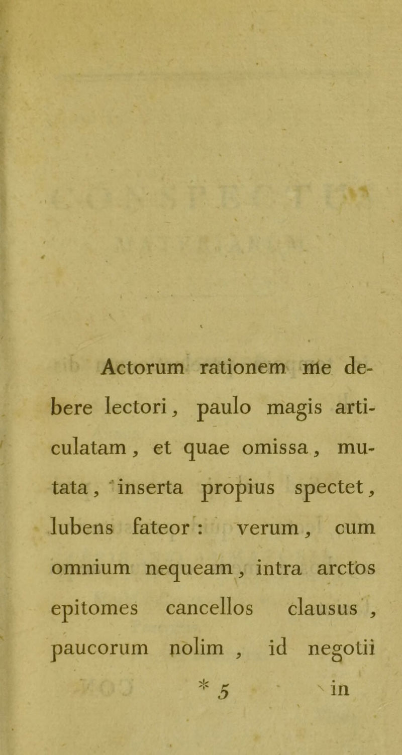 Le Actorum rationem mie de- bere lectori, paulo magis arti- culatam, et quae omissa, mu- tata, inserta propius spectet, lubens fateor: | verum, cum omnium nequeam, intra arctos epitomes cancellos — clausus , paucorum nolim , id megotii Pd * 5 in