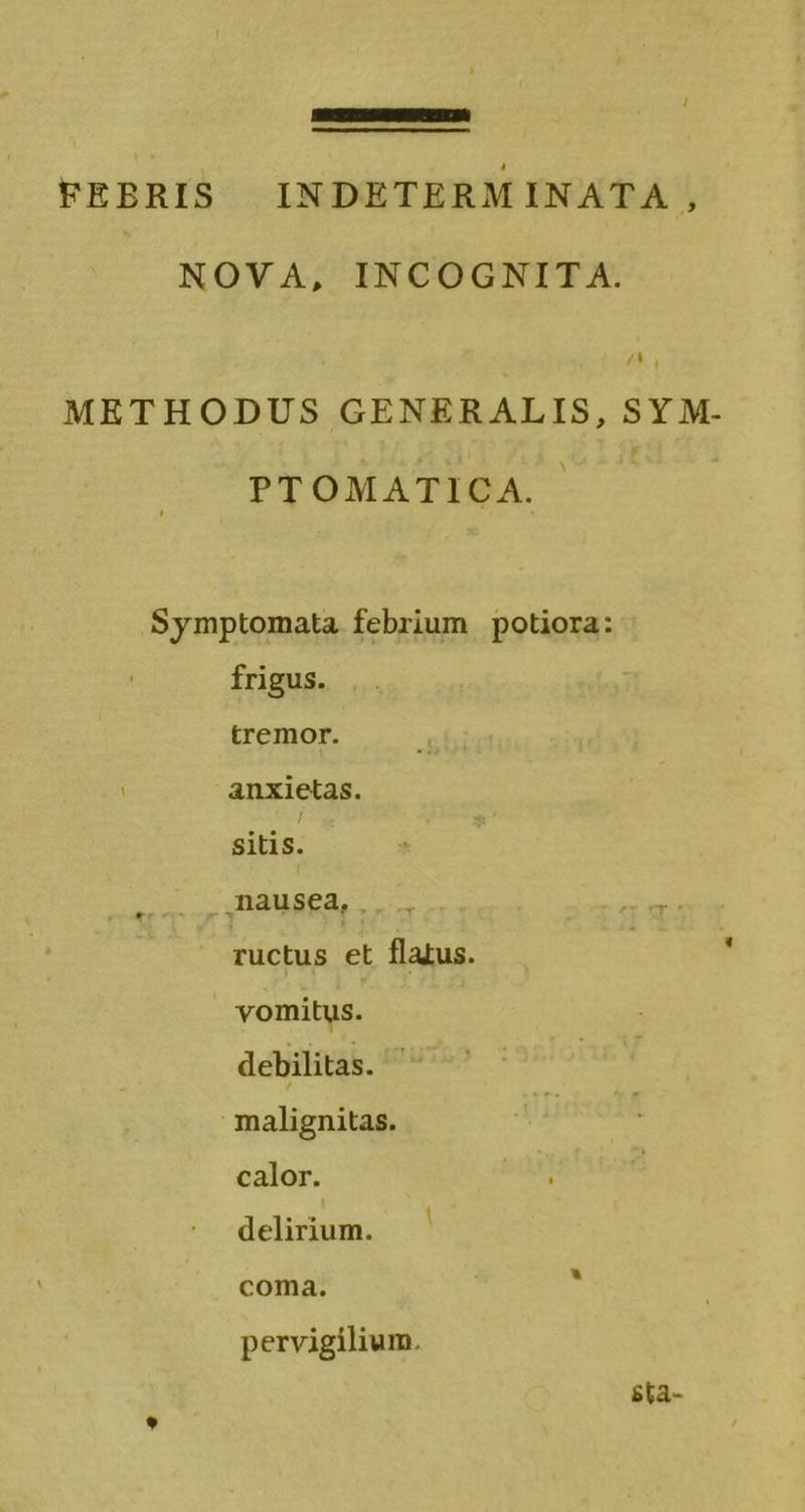 / —M—— — —— FEBRIS INDETERMINATA , NOVA, INCOGNITA. /M. , METHODUS GENERALIS, SY M- PTOMATICA. Symptomata febrium potiora: frigus. tremor. anxietas. sitis. nausea, ructus et flatus. | : vomitus. debilitas. malignitas. calor. delirium. — coma. pervigilium. sta-
