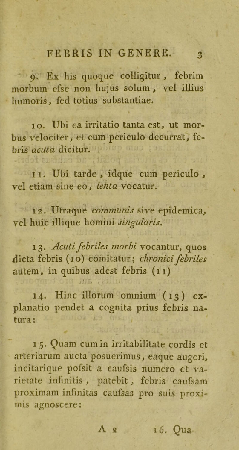 9. Ex his quoque colligitur, febrim morbum efse non hujus solum, vel illius : humoris, fed totius substantiae. 10. Ubi ea irritatio tanta est, ut mor- bus velociter , et cum periculo decurrat, fe- bris acuta dicitur. 11. Ubi tarde, idque cum periculo , vel etiam sine eo, leR(a vocatur. 19. Utraque communis sive epidemica, yel huic illique homini szzgularis. 13. Acuti febriles morbi vocantur, quos dicta febris (10) comitatur; chronici febriles autem, in quibus adest febris (11) 14. Hinc illorum omnium (13) ex- planatio pendet a cognita prius febris na- tura: 15. Quam cumin irritabilitate cordis et arteriarum aucta posuerimus , eaque augeri, incitarique pofsit à eaufsis numero et va- rietate infinitis , patebit, febris caufsam proximam infinitas caufsas pro suis proxi- mis agnoscere: A 2 16. Qua-