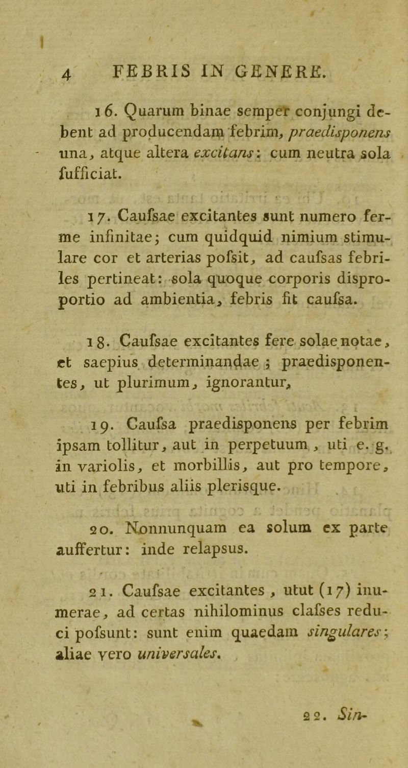 / 4 FEBRIS IN GENERE. 16. Quarum binae sempet conjungi de- bent ad producendam febrim, praedisponens una, atque altera excitans: cum neutra sola . futficiat. 17. Caufsae excitantes sunt numero fer- me infinitae; cum quidquid nimium stimu- lare cor et arterias pofsit, ad caufsas febri- les pertineat:..sola quoque corporis dispro- portio ad ambientia, febris fit caufsa. 18. Caufsae excitantes fere solae notae, et saepius.determinandae ; praedisponen- tes, ut plurimum, ignorantur, .19. Caufsa praedisponens per febrim ipsam tollitur, aut in perpetuum , uti.e.;g. àn variolis, et morbillis, aut pro tempore, uti in febribus aliis plerisque. 20. Nonnunquam ea solum ex parte auffertur: inde relapsus. 21. Caufsae excitantes , utut (17) inu- merae, ad certas nihilominus clafses redu-. ci pofsunt: sunt enim quaedam singulares ; aliae vero universales.  29. Sin-