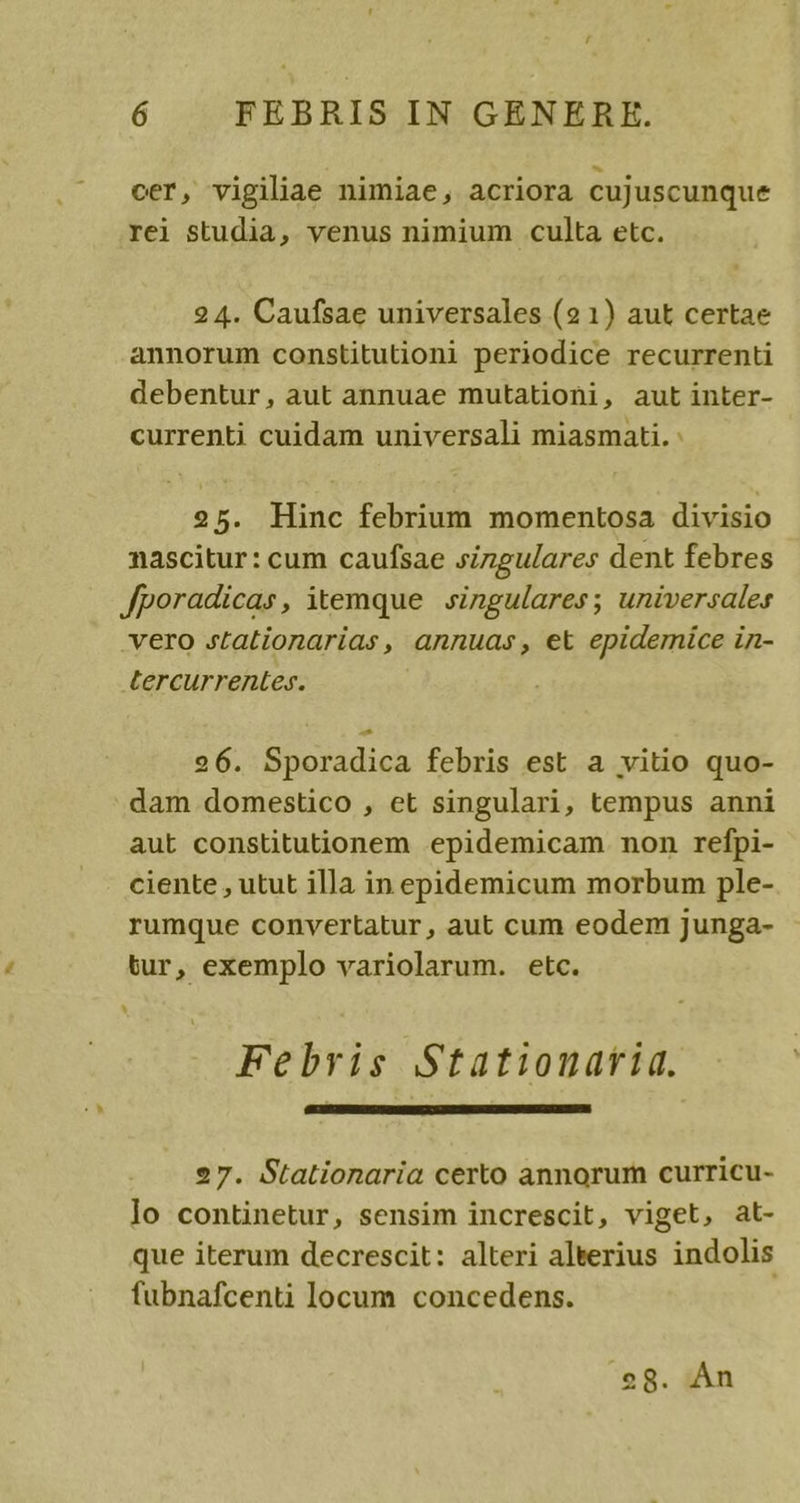 Li 6 FEBRIS IN GENERE. cer, vigiliae nimiae, acriora cujuscunque rei studia, venus nimium culta etc. 2 4. Caufsae universales (21) aut certae annorum constitutioni periodice recurrenti debentur, aut annuae mutationi, aut inter- currenti cuidam universali miasmati. : 25. Hinc febrium momentosa divisio nascitur: cum caufsae singulares dent febres Jporadicas, itemque singulares; universales -vero stationarias , annuas , et epiderice in- tercurrentes. 26. Sporadica febris est a vitio quo- dam domestico , et singulari, tempus anni aut constitutionem epidemicam non refpi- ciente , utut illa in epidemicum morbum ple- rumque convertatur, aut cum eodem junga- tur, exemplo variolarum. etc. Febris Stationavriq. 27. Stationaria certo annorum curricu- lo continetur, sensim increscit, viget, at- que iterum decrescit: alteri aleerius indolis fubnafcenti locum concedens. o8. Àn