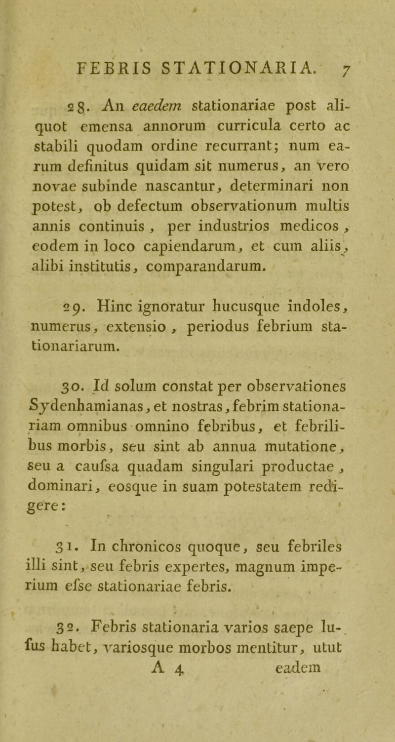 28. n eaedem stationariae post ali- quot emensa annorum curricula certo ac stabili quodam ordine recurrant; num ea- rum definitus quidam sit numerus, an vero novae subinde nascantur, determinari non potest, ob defectum observationum multis annis continuis, per industrios medicos , eodem in loco capiendarum, et cum aliis, alibi institutis, comparandarum. 29. Hinc ignoratur hucusque indoles, numerus, extensio , periodus febrium sta- tionariarum. 30. Id solum constat per observationes Sydenhamianas, et nostras , febrim stationa- riam omnibus: omnino febribus, et febrili- bus morbis, seu sint ab annua mutatione, seu a caufsa quadam singulari productae , dominari, eosque in suam potestatem redi- gere: 31. In chronicos quoque, seu febriles illi sint ,'seu febris expertes, magnum impe- rium efsc stationariae febris. 392. Febris stationaria varios saepe lu-. fus habet, variosque morbos mentitur, utut A 4. eadem
