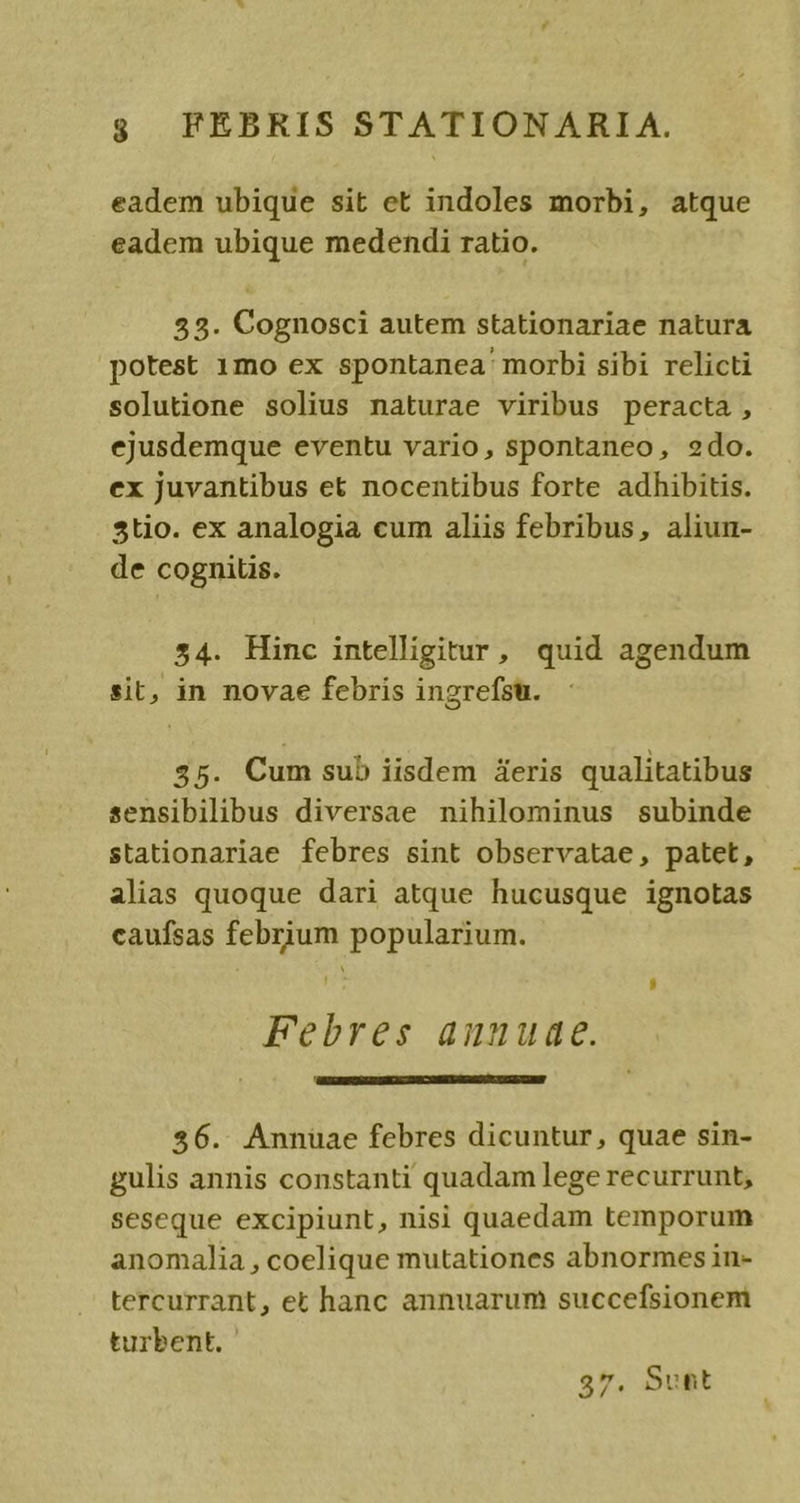eadem ubique sit et indoles morbi, atque eadem ubique medendi ratio. 53. Cognosci autem stationariae natura potest 1mo ex spontanea morbi sibi relicti solutione solius naturae viribus peracta, ejusdemque eventu vario, spontaneo, 2do. ex juvantibus et nocentibus forte adhibitis. 5tio. ex analogia cum aliis febribus, aliun- de cognitis. 54. Hinc intelligitur, quid agendum sit, in novae febris ingrefsu. 35. Cum sub iisdem deris qualitatibus sensibilibus diversae nihilominus subinde stationariae febres sint observatae, patet, alias quoque dari atque hucusque ignotas caufsas febrium popularium. - , Febres auuuae. 356. Annuüae febres dicuntur, quae sin- gulis annis constanti quadam lege recurrunt, seseque excipiunt, nisi quaedam temporum anomalia , coelique mutationes abnormesin- tercurrant, et hanc annuarum succefsionem turbent. 37. Sunt