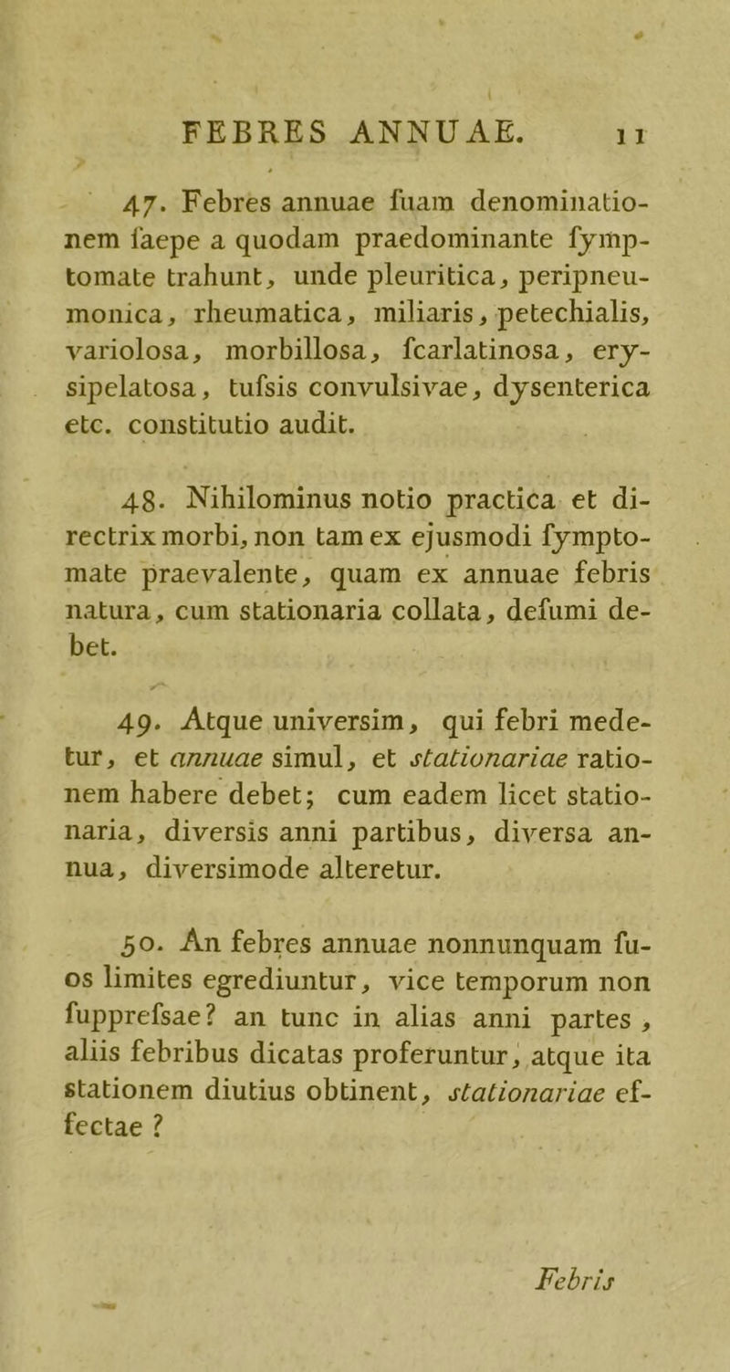 47. Febres annuae fuam denominatio- nem faepe a quodam praedominante fymp- tomate trahunt, unde pleuritica, peripneu- monica, rheumatica, miliaris , petechialis, variolosa, morbillosa, fcarlatinosa, ery- sipelatosa, tufsis convulsivae, dysenterica elc. constitutio audit. 48. Nihilominus notio practica. et di- rectrix morbi, non tam ex ejusmodi fympto- mate praevalente, quam ex annuae febris natura, cum stationaria collata , defumi de- bet. 49. Atque universim, qui febri mede- tur, et annuae simul, et stationariae ratio- nem habere debet; cum eadem licet statio- naria, diversis anni partibus, diversa an- nuà, diversimode alteretur. 50. Àn febres annuae nonnunquam fu- os limites egrediuntur, vice temporum non fupprefsae? an tunc in alias anni partes, aliis febribus dicatas proferuntur, atque ita stationem diutius obtinent, statzonariae ef- fectae ? Febris
