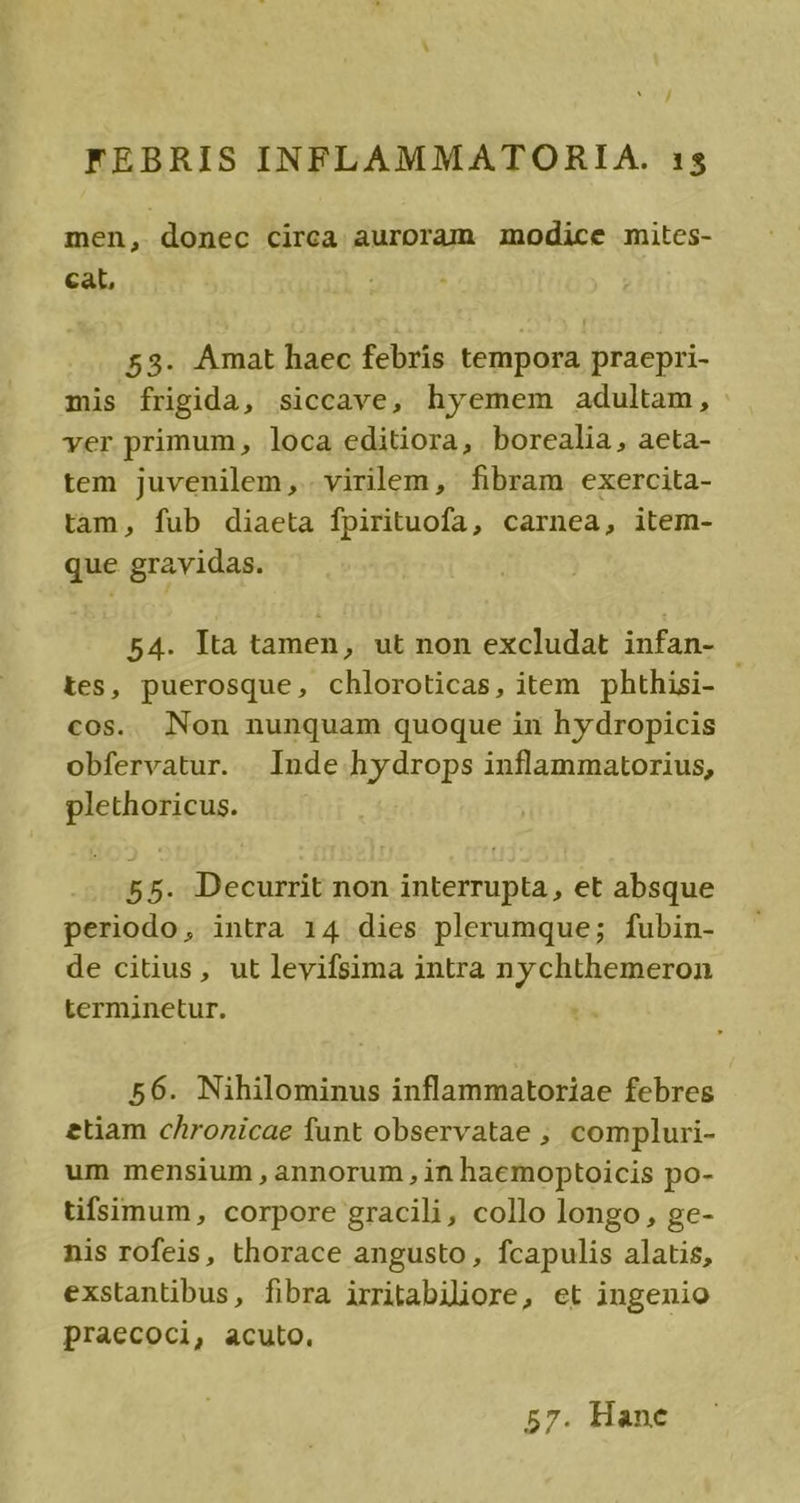 men, donec circa auroram modice mites- cat, 53. Amat haec febris tempora praepri- mis frigida, siccave, hyemem adultam, ver primum, loca editiora, borealia, aeta- tem juvenilem, virilem, fibram exercita- tam, fub diaeta fpirituofa, carnea, item- que gravidas. 54. Ita tamen, ut non excludat infan- tes, puerosque, chloroticas, item phthisi- cos. Non nunquam quoque in hydropicis obfervatur. | Inde hydrops inflammatorius, plethoricus. 55. Decurrit non interrupta, et absque periodo, intra 14 dies plerumque; fubin- de citius, ut levifsima intra nychthemeron terminetur. 56. Nihilominus inflammatoriae febres etiam chronicae funt observatae ;, compluri- um mensium, annorum , in haemoptoicis po- tifsimum, corpore gracili, collo longo, ge- nis rofeis, thorace angusto, fcapulis alatis, exstantibus, fibra irritabiliore, et ingenio praecoci, acuto. 57. Hane