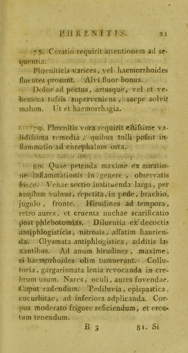 8o Curatio requirit attentioiiem d se- quia. Hao Gut : - Phireniticis varices, . e ipa ii di ya flüefites prosunt. . Alvi fluor bonus. . -— 3Dolor ad péctus, :artasque ,' vel. et. ve- fiemens. tufsis superveniens , ;saepe. solvit malum. | Ut et haemorrhagia. ^1» T79. Phrenitis vera rcqüirit eitifsinie va- Jidifsima remedia ; quibus tolli-pofsit in- flammatio ad-encephalaüm orta. e 98gn tiges Jeot.: ;OD0uhda p L3 EJ go. Quàé petenda maxime: éx auratio- 18:^iaflammationis 'in?genere ',' observatis fasce; ^ Venae sectio instituenda larga, per aniplum vulnus, repetita,in pede , brachio, jugulo , fronte. Hirudines àd tempora, retro aures, et cruenta nuchae scarificatio post phlebotomias. : Diluentia ex decoctis antiphlogisticis , nitrosis , affatim haurien- la; Clysmata-antiphlogistica, additis la- Xantibus. Ad anum hirudines , maxime, si líaemorhoides olim tumuerunt.o .:Collu- toria , gargarismata lenia revocanda: in cre- brum usum. Nares, oculi, aures fovendae. Capüt radendum.-. Pediluvia, epispastica, cucurbitae; ad inferiora adplicanda. Cor- pus moderato frigore seficiendume, et erec- tam tenendum: B 3 81. $1