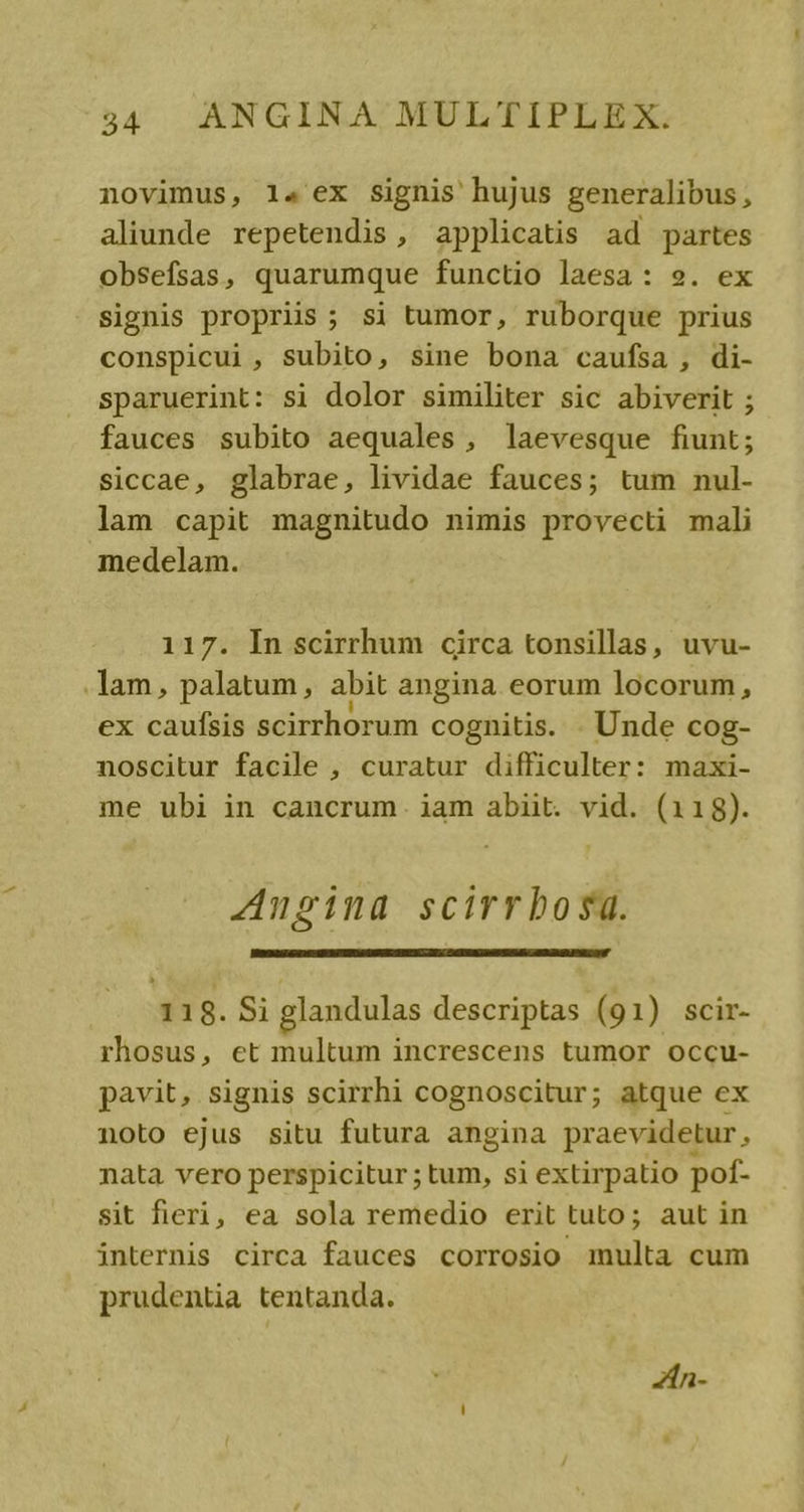 novimus, 14 ex signis hujus generalibus, aliunde repetendis, applicatis ad partes obsefsas, quarumque functio laesa: 9. ex signis propriis ; si tumor, ruborque prius conspicui , Subito, sine bona caufsa , di- sparuerint: si dolor similiter sic abiverit ; fauces subito aequales, laevesque fiunt; siccae, glabrae, lividae fauces; tum nul- lam capit magnitudo nimis provecti mali medelam. 117. In scirrhum circa tonsillas, uvu- .lam, palatum, abit angina eorum locorum, ex caufsis scirrhorum cognitis. . Unde cog- noscitur facile , curatur difficulter: maxi- me ubi in cancrum. iam abiit. vid. (118). Ansina scirrbosa. 118. Si glandulas descriptas (91) scir- rhosus, et multum increscens tumor occu- pavit, signis scirrhi cognoscitur; atque ex noto ejus situ futura angina praevidetur, nata vero perspicitur; tum, si extirpatio pof- sit fieri, ea sola remedio erit tuto; aut in internis circa fauces corrosio multa cum prudentia tentanda. ZAn-