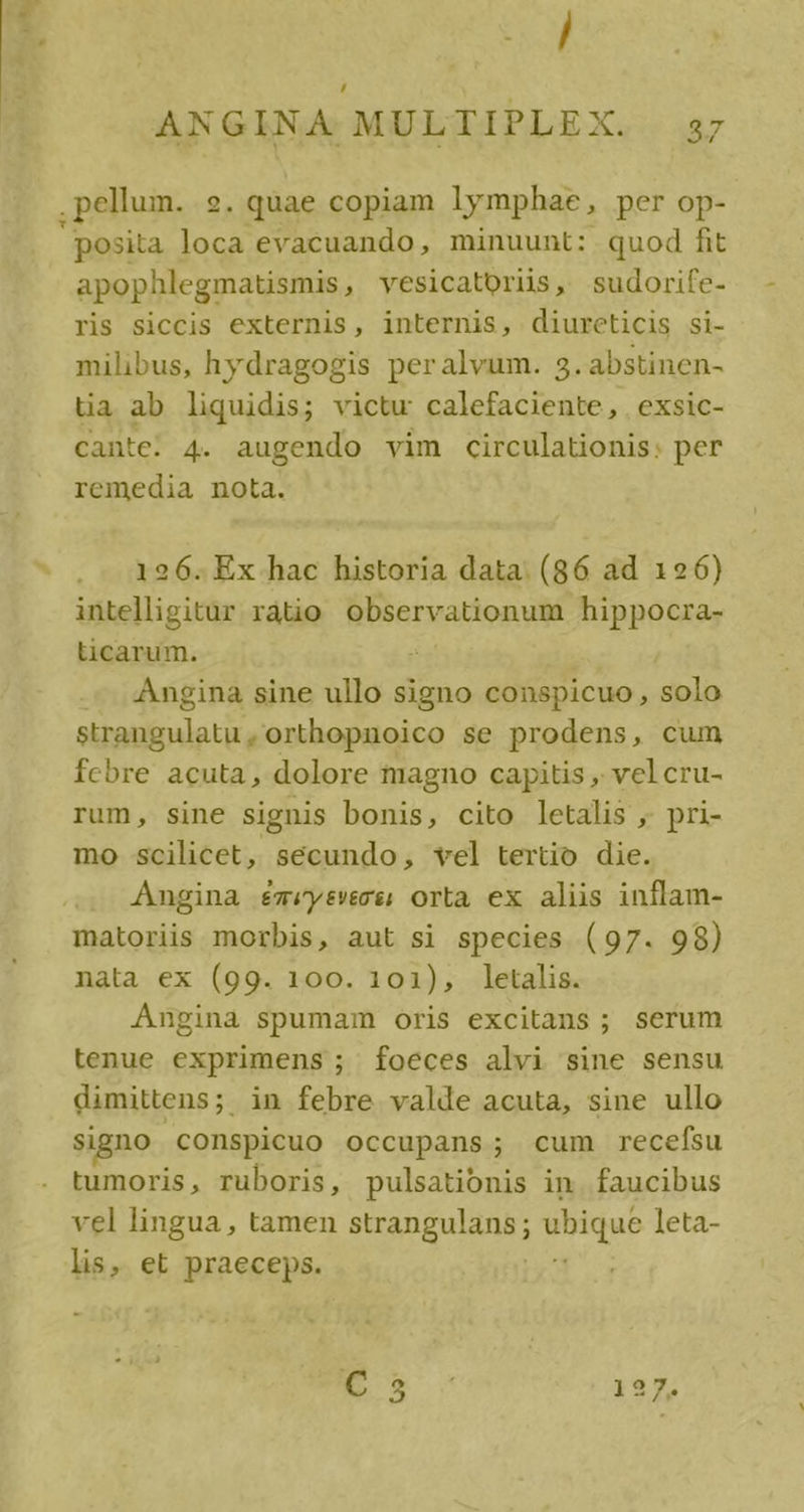 ,pellum. 2. quae copiam lymphae, per op- posita loca evacuando, minuunt: . quod fit apophlegmatismis, vesicatoriis, sudorife- ris siccis externis, internis, diureticis si- milibus, hydragogis peralvum. 3.abstinen- tia ab liquidis; victw calefaciente, | exsic- cante. 4. augendo vim circulationis: per remedia nota. 126. Ex hac historia data. (86 ad 126) intelligitur ràtio observationum hippocra- ticarum. 2 — Angina sine ullo signo conspicuo , solo strangulatu, orthopnoico se prodens, cum febre acuta, dolore magno capitis , vel cru- rum, sine signis bonis, cito letalis ,. pri- mo scilicet, secundo, vel tertio die. Angina émvytvers, Orta ex aliis inflam- matoriis morbis, aut si species (97. 98) nata ex (99. 100. 101), letalis. Angina spumam oris excitans; serum tenue exprimens ; foeces alvi sine sensu dimittens; in febre valde acuta, sine ullo signo conspicuo occupans; cum recefsu tumoris, ruboris, pulsatibnis in. faucibus vel lingua, tamen sicing; übiquo leta- lis, et praeceps. b: 197.