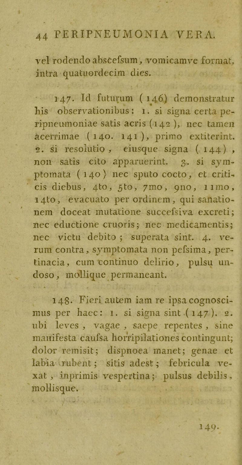 vel rodendo abscefsum , vomicamve format, intra: quatuordecim dies. 147. Id futurum (146) demonstratur his: observationibus: 1. si signa certa pe- ripneumoniae satis acris (142 ),. nec tamen àcerrimae (140. 141), primo extiterint. 9. $i resolutio , «eiusque. signa (144) , non -sátis cito apparuerint. 3. si sym- ptomata (140) nec sputo cocto, ct criti- ' cis diebus, 4to, 5to, 7mo, gno, 11mo, 14to, evacuato per ordinem, qui sanatio- nem doceat mutatione succefsiva excreti; nec eductione cruoris; nec medicamentis; nec victu debito ; superata sint. 4. ve- rum contra , symptomata non pefsima , per- tinacia, cum continuo delirio, pulsu un- doso, mollique permaneant. - 148. Fieri autem iam re ipsa MEHR mus per haec: 1. si signa sint (147). ubi leves, vagae , saepe, repentes, sine marifesta caufsa horripilationes contingunt; dolor/remisit; dispnoea manet; genae et labia rubent; sitis adest; febricula -ve- xat , inprimis vespertina; pala csi toon gk - 1 49.