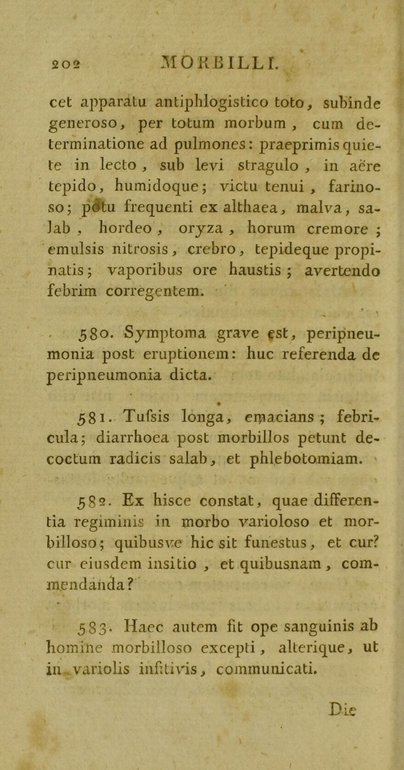 cet apparatu antiphlogistico toto, subinde generoso, per totum morbum , cum de- terminatione ad pulmones: praeprimis quie- te in lecto, sub levi stragulo , in aére tepido, humidoque; victu tenui , farino- so; pótu frequenti ex althaea, malva, sa- Jab, hordeo, oryza, horum cremore ; emulsis nitrosis ,, crebro, tepideque propi- natis; vaporibus ore haustis; avertendo febrim corregentem. :- * 580. Symptoma grave est, peripneu- monia post eruptionem: huc referenda de peripneumonia dicta. 581. Tufsis longa, emacians; febri- cula; diarrhoea post morbillos petunt de- coctum radicis salab, et phlebotomiam. 582. Ex hisce constat, quae differen- tia regiminis in morbo varioloso et mor- billoso; quibusve hic sit funestus, et cur? cur eiusdem insitio , et quibusnam , com- mendanda?* 583. Haec autem fit ope sanguinis ab homine morbilloso excepti, alterique, ut in,.variolis infitivis, communicati. Die