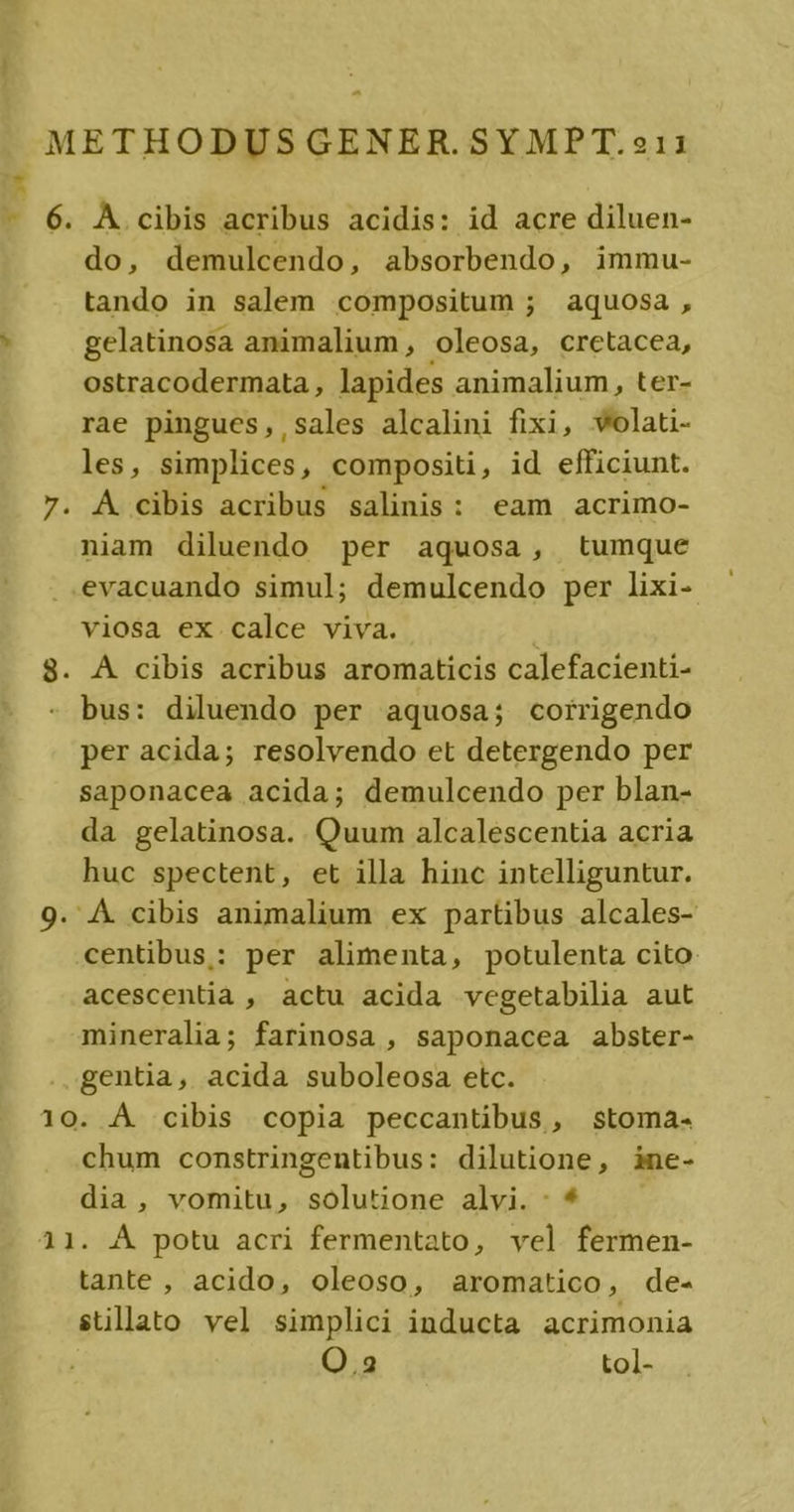 B e À.cibis acribus acidis: id acre diluen- do, demulcendo, absorbendo, immu- tando in salem compositum ; aquosa, gelatinosa animalium , oleosa, cretacea, ostracodermata , lapides animalium, ter- rae pingues,,sales alcalini fixi, wolat- les, simplices, compositi , id efficiunt. A cibis acribus salinis: eam acrimo- niam diluendo per aquosa, tumque evacuando simul; demulcendo per lixi- viosa ex calce viva. A cibis acribus aromaticis calefacienti- bus: diluendo per aquosa; corrigendo per acida; resolvendo et detergendo per saponacea acida; demulcendo per blan- da gelatinosa. Quum alcalescentia acria huc spectent, et illa hinc intelliguntur. centibus: per alimenta, potulenta cito acescentia , actu acida vegetabilia aut mineralia; farinosa , saponacea abster- ..gentia, acida suboleosa etc. chum constringentibus: dilutione, ine- dia, vomitu, solutione alvi. : * tante , acido, oleoso, aromatico, de- stillato vel simplici inducta acrimonia O.2 tol-