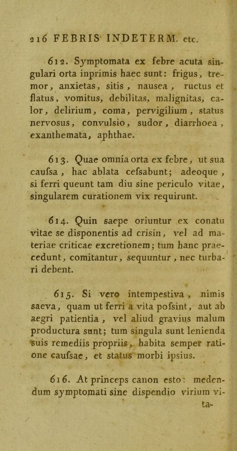 612. Symptomata ex febre acuta sin- gulari orta inprimis haec sunt: frigus, tre- mor, anxietas, sitis , nausea , ructus et flatus, vomitus, debilitas, malignitas, ca- lor, delirium, coma, pervigilium , status nervosus, convulsio, sudor, diarrhoea, exanthemata, aphthae. 613. Quae omnia orta ex febre, utsua | caufsa , hac ablata cefsabunt; adeoque , si ferri queunt tam diu sine periculo vitae, singularem curationem vix requirunt. - 614. Quin saepe oriuntur ex conatu vitae se disponentis ad crisin, vel ad ma- teriae criticae excretionem; tum hanc prae-- cedunt, comitantur, sequuntur , nec turba- ri debent. :  615. Si vero intempestiva , nimis saeva, quam ut ferri a vita pofsint, aut ab aegri patientia, vel aliud gravius malum productura sunt; tum singula sunt lenienda suis remediis propriis, habita semper rati- one caufsae, et status morbi ipsius. 616. At princeps canon esto: meden- dum symptomati sine dispendio virium vi- ; ta-