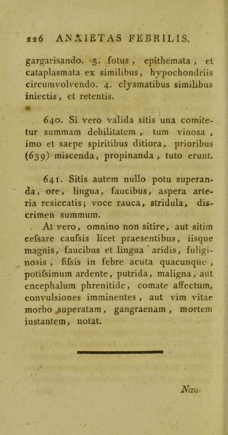 gargarisando. *8:. fotus, epithemata, et cataplasmata ex similibus, hypochondriis circumvolvendo. 4. clysmatibus similibus iniectis, et retentis. 640. Si vero valida sitis una comite- tur summam debilitatem , tum vinosa , imo et saepe spiritibus ditiora, prioribus (639) miscenda, propinanda , tuto erunt. 641. Sitis autem nullo potu superan- da, ore, lingua, faucibus, aspera arte- ria resiccatis; voce rauca, stridula, dis- crimen summum. At vero, omnino non sitire, aut sitim cefsare caufsis licet praesentibus, iisque magnis, faucibus et lingua ' aridis, fuligi- mosis, fifsis in febre acuta quacunque , potifsimum ardente, putrida, maligna, aut encephalum phrenitide, comate affectum, convulsiones imminentes, aut vim vitae morbo superatam, gangraenam , mortem instantem, notat. ANau-