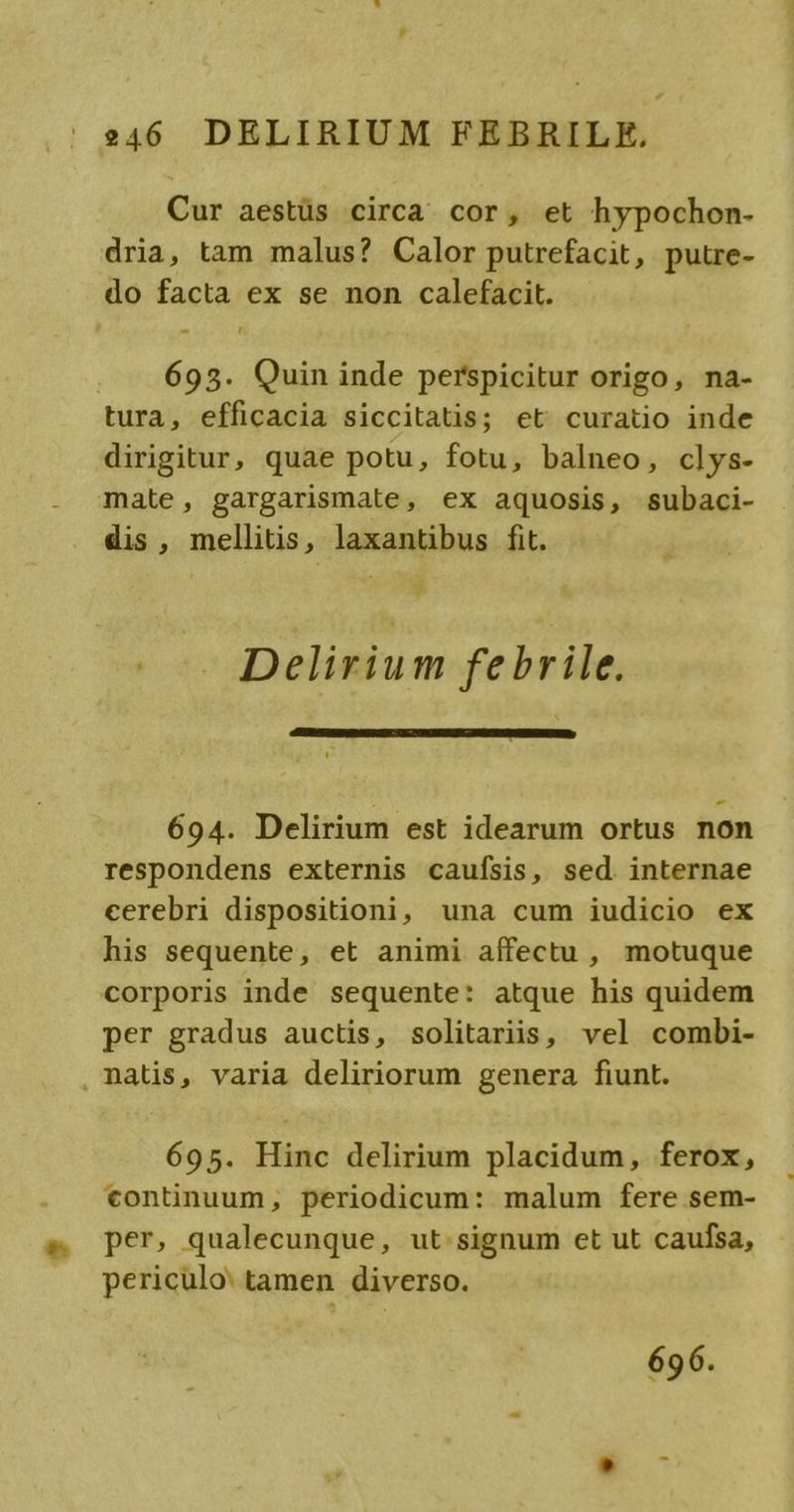 , 46 DELIRIUM FEBRILE,. Cur aestüs circa cor, et hypochon- dria, tam malus? Calor putrefacit, pute- do facta ex se non calefacit. 693. Quin inde perspicitur origo, na- tura, efficacia siccitatis; et curatio inde dirigitur, quae potu, fotu, balneo, clys- mate, gargarismate, ex aquosis, subaci- dis, mellitis, laxantibus fit. Delirium febrile. 694. Delirium est idearum ortus non respondens externis caufsis, sed. internae cerebri dispositioni, una cum iudicio ex his sequente, et animi affectu , motuque corporis inde sequente: atque his quidem per gradus auctis, solitariis, vel combi- nalis, varia deliriorum genera fiunt. 695. Hinc delirium placidum, ferox, tontinuum, periodicum: malum fere sem- per, qualecunque, ut signum et ut caufsa, periculo: tamen diverso.