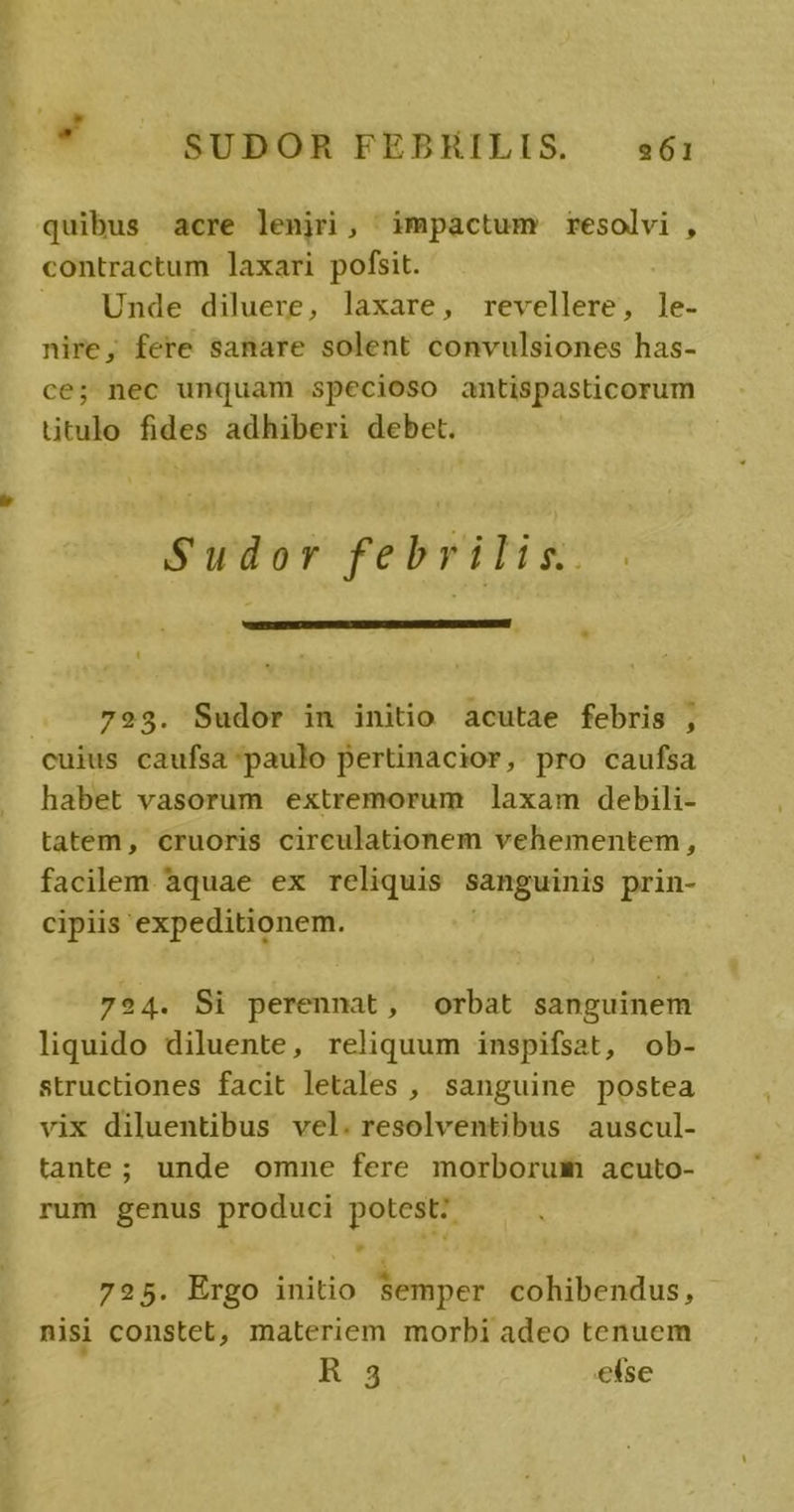  . SUDOR FEBHILIS. s61 quibus acre lenjri, impactum resolvi , contractum laxari pofsit. | Unde diluere, laxare, revellere, ]le- nire, fere sanare solent convulsiones has- ce; nec unquam specioso antispasticorum ütulo fides adhiberi debet. Swdüdvrfebriliz- . — 723. Sudor in initio acutae febris , cuius caufsa paulo pertinacior, pro caufsa habet vasorum extremorum laxam debili- tatem, cruoris cireulationem vehementem, facilem aquae ex reliquis sanguinis prin- cipiis expeditionem. 724. Si perennat, orbat sanguinem liquido diluente, reliquum inspifsat, ob- structiones facit letales , sanguine postea vix diluentibus vel. resolventibus auscul- tante; unde omne fere morborum acuto- rum genus produci potest: 725. Ergo initio Semper cohibendus, nisi constet, materiem morbi adeo tenuem R 3 etse