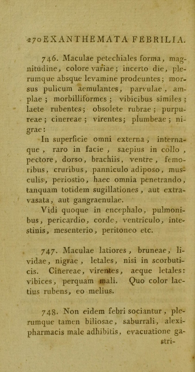 746. Maculae petechiales forma, mag- nitüdine, colore variae; incerto die, ple- rumque absque levamine prodeuntes; mor- sus pulicum aemulantes , parvulae , am- . plae; morbilliformes ; vibicibus similes ; * ]aete rubentes;. obsolete rubrae ; purpu- reae; cinereae ; virentes; plumbeae ; ni- grae: -In superficie omni externa, interna- que, raro in facie , saepius in collo , pectore, dorso, brachiis, ventre, femo- ribus, cruribus, panniculo adiposo, mus: culis, periostio, haec omnia penetrando, tanquam totidem sugillationes , aut extra- vasata, aut gangraenulae. . Vidi quoque in encephalo, pulmoni- bus, pericardio, corde, ventriculo, inte- stinis, mesenterio, peritoneo etc. / . 747. Maculae latiores , bruneae, li- vidae, nigrae , letales, nisi in scorbuti- cis. Cihereae, virentes, aeque letales: vibices, perquam amali. Quo color lac- tius rubens, eo melius. 748. Non eidem febri sociantur, ple- rumque tamen biliosae, saburrali, alexi- pharmacis male adhibitis, evacuatione ga- gtri-