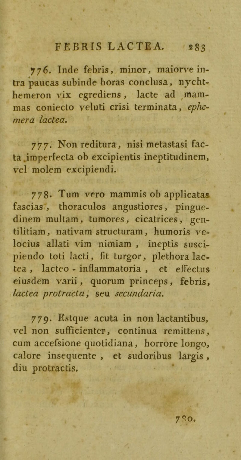 »76. Inde febris, minor, maiorve in- tra paucas subinde horas conclusa, nycht- hemeron vix egrediens, | lacte. ad ,mam- mas coniecto veluti crisi terminata, ep/e- mera lactea, 777. Non reditura, nisi metastasi fac- ta imperfecta ob excipientis ineptitudinem, vel molem excipiendi. |5.778. Tum vero mammis ob applicatas fascias, thoraculos angustiores, pinguc- dinem multam, tumores, cicatrices, gen- tilitiam, nativam structuram, humoris vc- locius allati vim nimiam , ineptis susci- piendo toti lacti, fit turgor, plethora lac- tea, lacteo - inflammatoria , et effectus eiusdem varii, quorum princeps, febris, lactea protracta, seu secundaria. 779. Estque acuta in non lactantibus, vel non sufficienter, continua remittens, cum accefsione quotidiana, horrore longo, calore insequente , et sudoribus. largis , diu protractis. 59 LI 720.