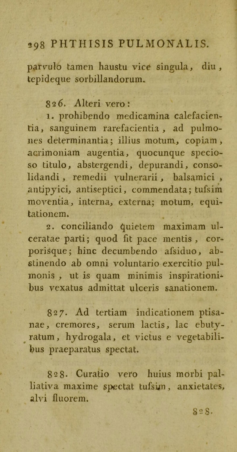 parvulo tamen haustu vicé singula, diu, tepideque sorbillandorum. 826. Alteri vero: 1. prohibendo medicamina calefacien- tia, sanguinem rarefacientia , ad pulmo- nes determinantia; illius motum, copiam, acrimoniam augentia, quocunque specio- so titulo, abstergendi, depurandi, conso- lidandi, remedii vulnerari, balsamici , anüpyici, antiseptici, commendata; tufsim moventia, interna, externa; motum, equi- tationem. 34. 2. conciliando quietem maximam ul- ceratae parti; quod fit pace mentis, cor- porisque; hinc decumbendo afsiduo, ab- stinendo ab omni voluntario exercitio pul- monis, utis quam minimis inspirationi- bus vexatus admittat ulceris sanationem. 827. Ad tertiam indicationem ptisa- nae, cremores, serum lactis, lac ebuty- ,ratum, hydrogala, et victus e vegetabili- bus praeparatus spectat. 828. Curatio vero huius morbi pal- liativa maxime spectat tufsun, anxietates, alvi fluorem. 828.