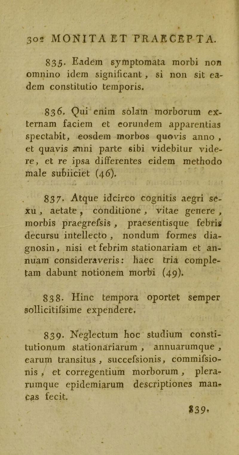 omnino idem significant, si non sit ea- dem constitutio temporis. 856. Qui enim solám morborum ex- Lternam faciem et eorundem apparentias spectabit, eosdem morbos quovis anno, et quavis amni parte sibi videbitur vide- re, et re ipsa differentes eidem methodo male BUDDNS (46). 837. alis idcirco cognitis aegri sé- xu, aetate, conditione, vitae gemere , morbis praegrefsis, praesentisque febris decursu intellecto , nondum formes dia- gnosin,. nisi et febrim stationariam et an- nuam consideraveris: haec tria comple- tam dabunt notionem morbi (49). ! $58. Hinc tempora oportet semper sollicitifsime expendere. 859. Neglectum hoc studium consti- tutionum stationariarum , annuarumque , earum transitus , succefsionis, commifsio- nis, et corregentium morborum, plera- rumque epidemiarum descriptiones man- tas fecit. $39. DT.