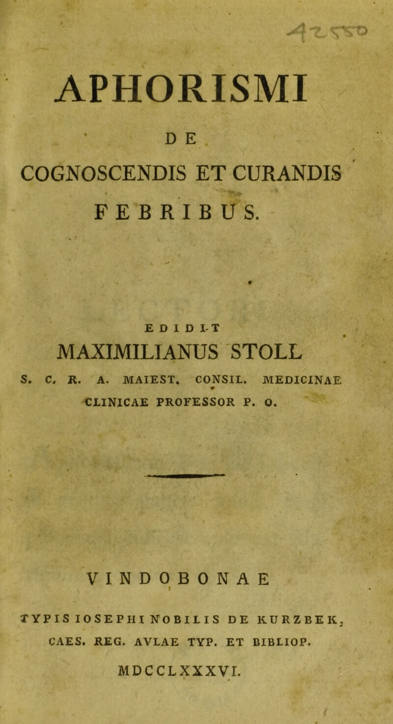 APHORISMI D E COGNOSCENDIS ET CURANDIS 4 • FEBRIBUS. EDIDIT MAXIMILIANUS STOLL S. C. R. A. MAIEST. CONSIL. MEDICINAE CLINICAE PROFESSOR P. O. VINDOBONAE i TYPIS IOSEP HI NOBILIS DE KURZBEKj CAES. REG. AVLAE TYP. ET BIBLIOP. MDCCLXXXVI.